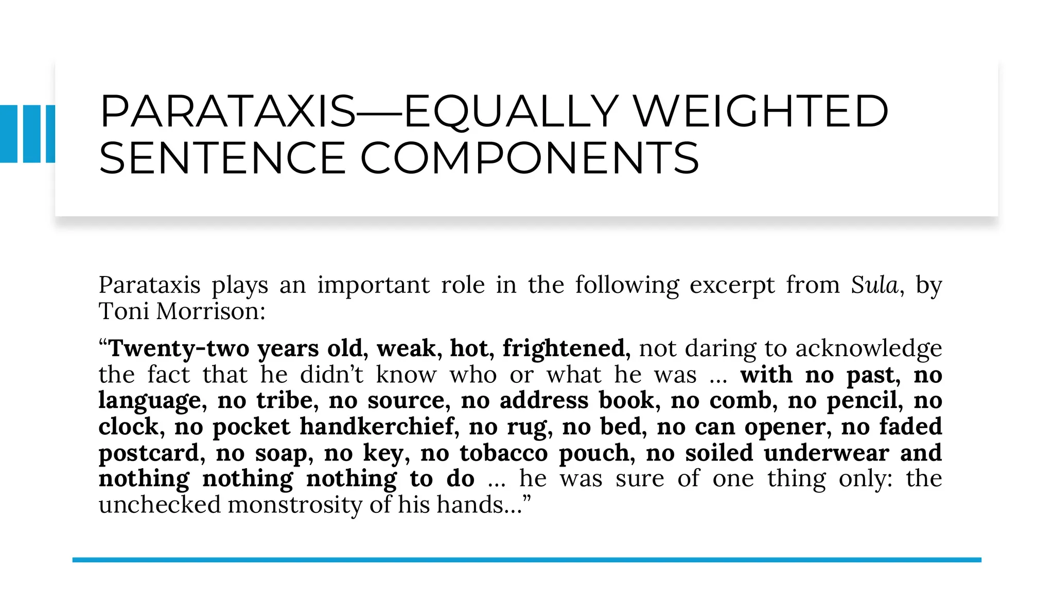PARATAXIS—EQUALLY WEIGHTED
SENTENCE COMPONENTS
Parataxis plays an important role in the following excerpt from Sula, by
Toni Morrison:
“Twenty-two years old, weak, hot, frightened, not daring to acknowledge
the fact that he didn’t know who or what he was … with no past, no
language, no tribe, no source, no address book, no comb, no pencil, no
clock, no pocket handkerchief, no rug, no bed, no can opener, no faded
postcard, no soap, no key, no tobacco pouch, no soiled underwear and
nothing nothing nothing to do … he was sure of one thing only: the
unchecked monstrosity of his hands…”
 