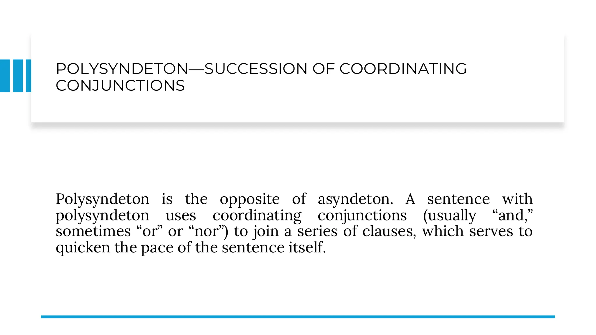 POLYSYNDETON—SUCCESSION OF COORDINATING
CONJUNCTIONS
Polysyndeton is the opposite of asyndeton. A sentence with
polysyndeton uses coordinating conjunctions (usually “and,”
sometimes “or” or “nor”) to join a series of clauses, which serves to
quicken the pace of the sentence itself.
 