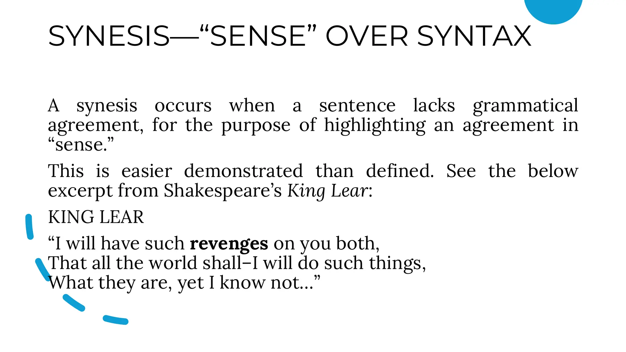 SYNESIS—“SENSE” OVER SYNTAX
A synesis occurs when a sentence lacks grammatical
agreement, for the purpose of highlighting an agreement in
“sense.”
This is easier demonstrated than defined. See the below
excerpt from Shakespeare’s King Lear:
KING LEAR
“I will have such revenges on you both,
That all the world shall–I will do such things,
What they are, yet I know not…”
 