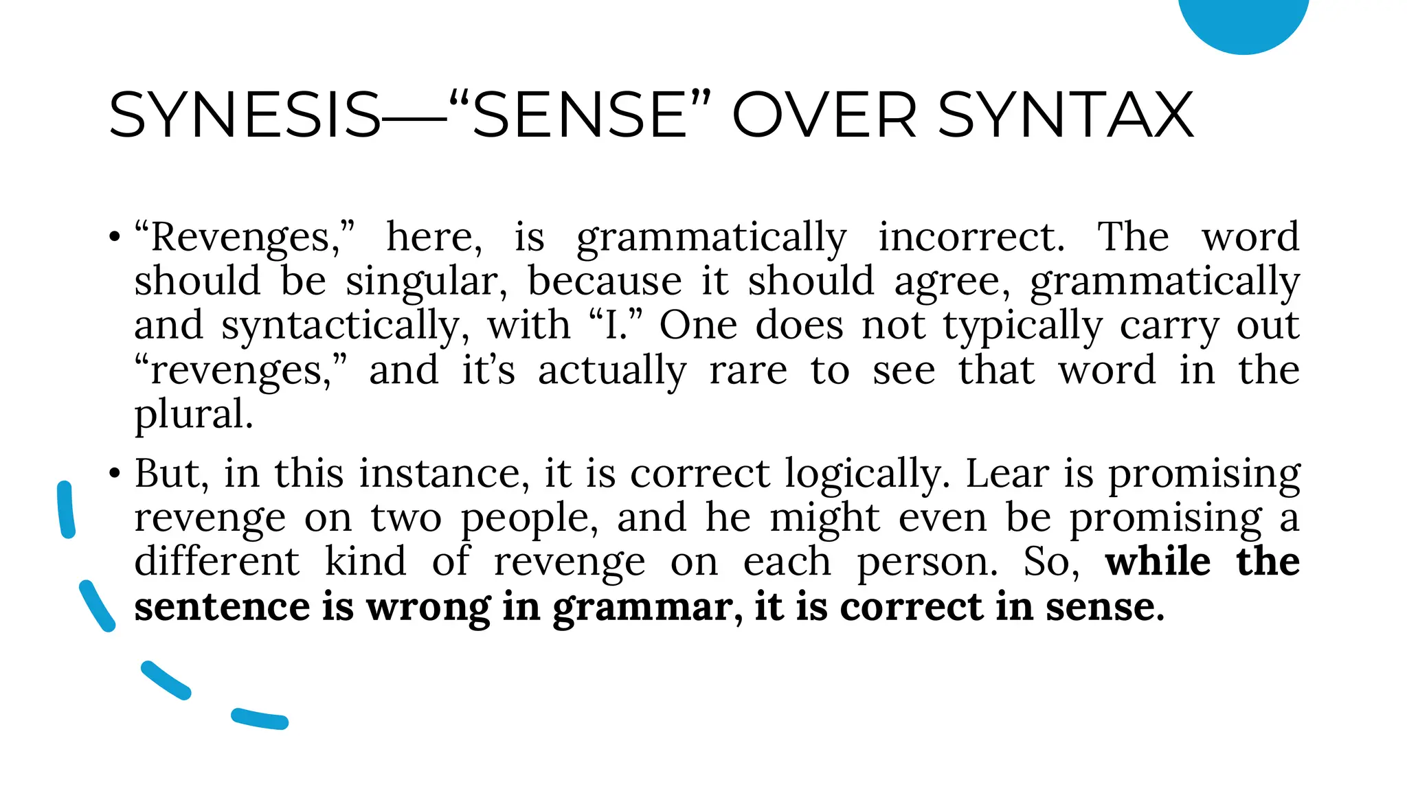 SYNESIS—“SENSE” OVER SYNTAX
• “Revenges,” here, is grammatically incorrect. The word
should be singular, because it should agree, grammatically
and syntactically, with “I.” One does not typically carry out
“revenges,” and it’s actually rare to see that word in the
plural.
• But, in this instance, it is correct logically. Lear is promising
revenge on two people, and he might even be promising a
different kind of revenge on each person. So, while the
sentence is wrong in grammar, it is correct in sense.
 