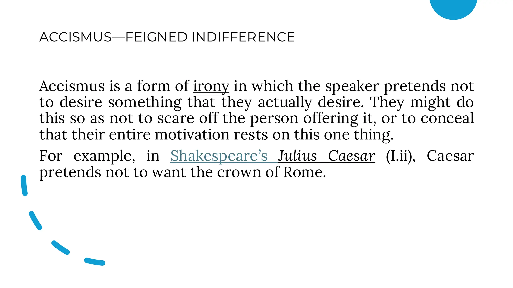 ACCISMUS—FEIGNED INDIFFERENCE
Accismus is a form of irony in which the speaker pretends not
to desire something that they actually desire. They might do
this so as not to scare off the person offering it, or to conceal
that their entire motivation rests on this one thing.
For example, in Shakespeare’s Julius Caesar (I.ii), Caesar
pretends not to want the crown of Rome.
 