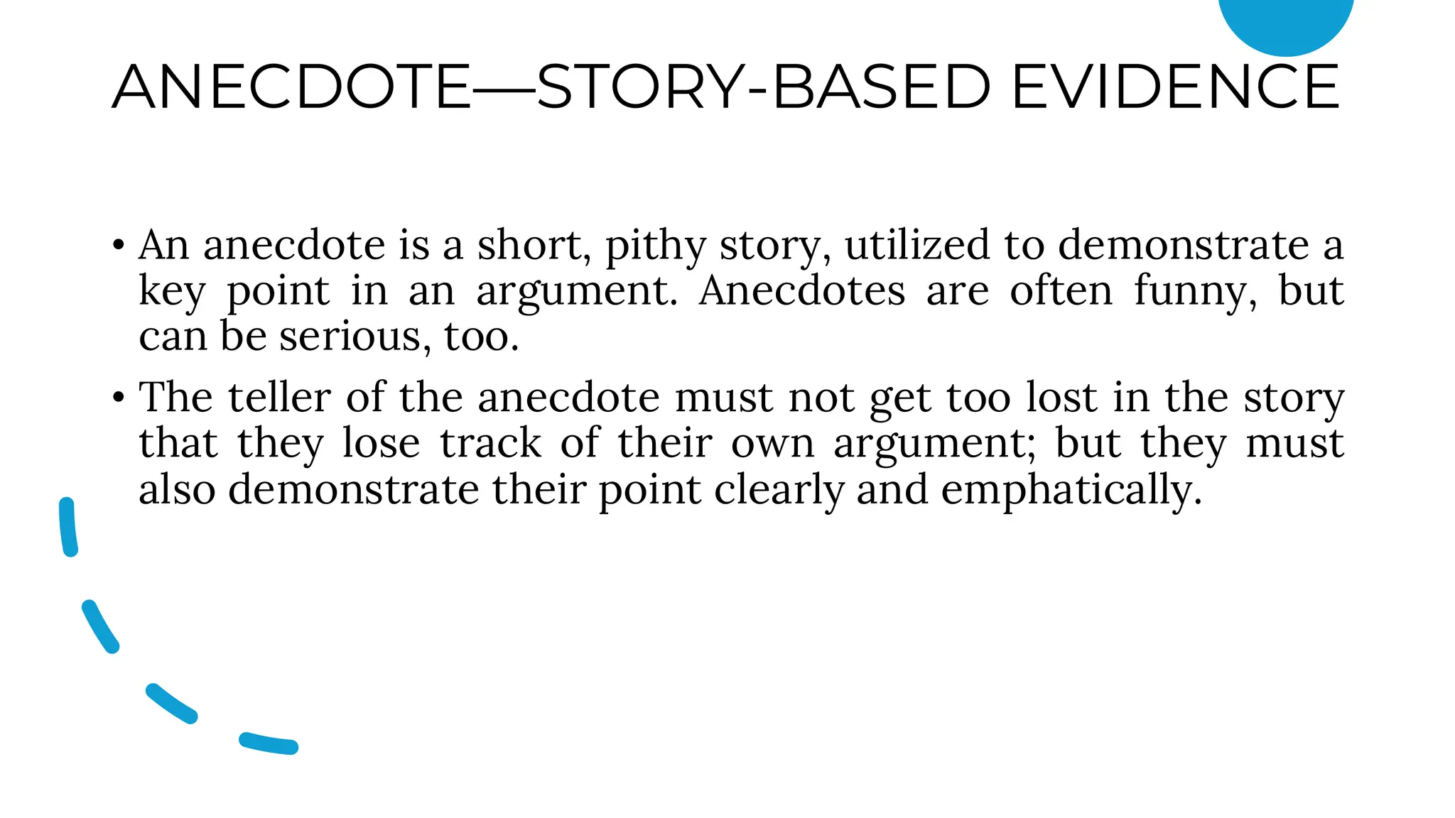 ANECDOTE—STORY-BASED EVIDENCE
• An anecdote is a short, pithy story, utilized to demonstrate a
key point in an argument. Anecdotes are often funny, but
can be serious, too.
• The teller of the anecdote must not get too lost in the story
that they lose track of their own argument; but they must
also demonstrate their point clearly and emphatically.
 