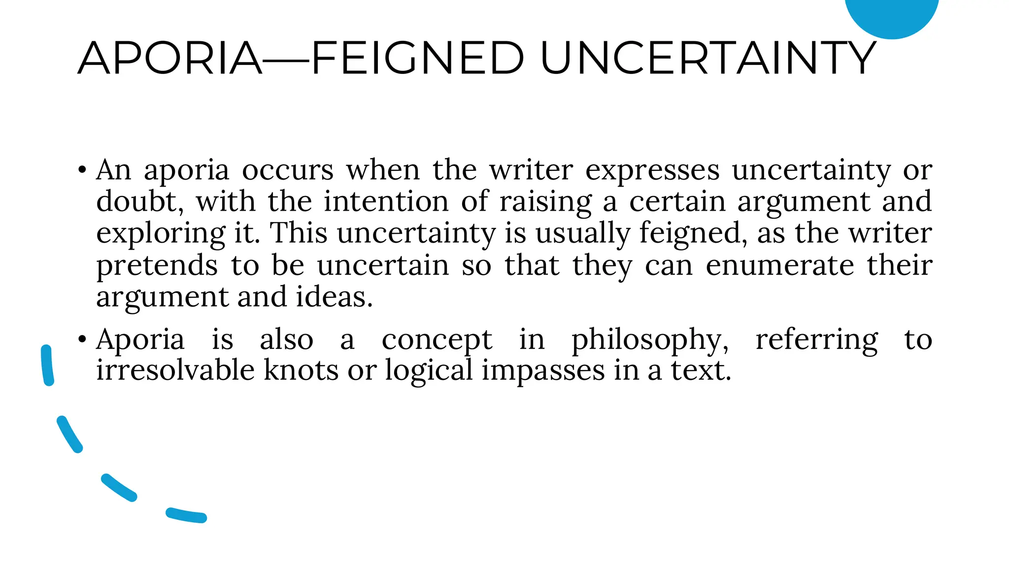APORIA—FEIGNED UNCERTAINTY
• An aporia occurs when the writer expresses uncertainty or
doubt, with the intention of raising a certain argument and
exploring it. This uncertainty is usually feigned, as the writer
pretends to be uncertain so that they can enumerate their
argument and ideas.
• Aporia is also a concept in philosophy, referring to
irresolvable knots or logical impasses in a text.
 