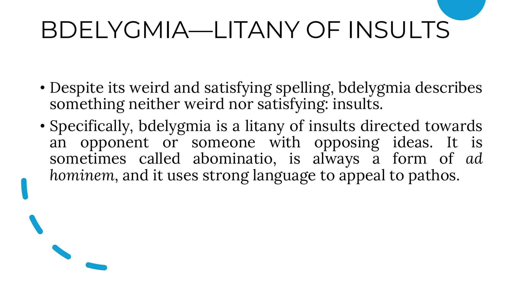 BDELYGMIA—LITANY OF INSULTS
• Despite its weird and satisfying spelling, bdelygmia describes
something neither weird nor satisfying: insults.
• Specifically, bdelygmia is a litany of insults directed towards
an opponent or someone with opposing ideas. It is
sometimes called abominatio, is always a form of ad
hominem, and it uses strong language to appeal to pathos.
 