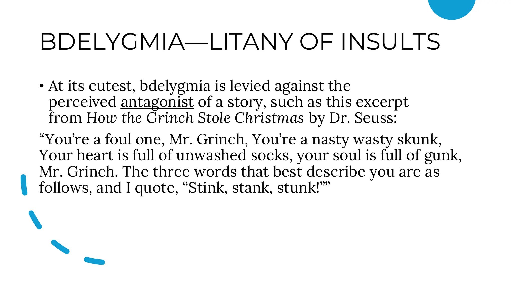 BDELYGMIA—LITANY OF INSULTS
• At its cutest, bdelygmia is levied against the
perceived antagonist of a story, such as this excerpt
from How the Grinch Stole Christmas by Dr. Seuss:
“You’re a foul one, Mr. Grinch, You’re a nasty wasty skunk,
Your heart is full of unwashed socks, your soul is full of gunk,
Mr. Grinch. The three words that best describe you are as
follows, and I quote, “Stink, stank, stunk!””
 