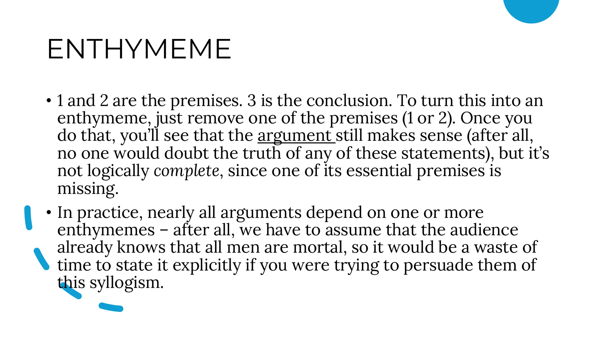 ENTHYMEME
• 1 and 2 are the premises. 3 is the conclusion. To turn this into an
enthymeme, just remove one of the premises (1 or 2). Once you
do that, you’ll see that the argument still makes sense (after all,
no one would doubt the truth of any of these statements), but it’s
not logically complete, since one of its essential premises is
missing.
• In practice, nearly all arguments depend on one or more
enthymemes – after all, we have to assume that the audience
already knows that all men are mortal, so it would be a waste of
time to state it explicitly if you were trying to persuade them of
this syllogism.
 