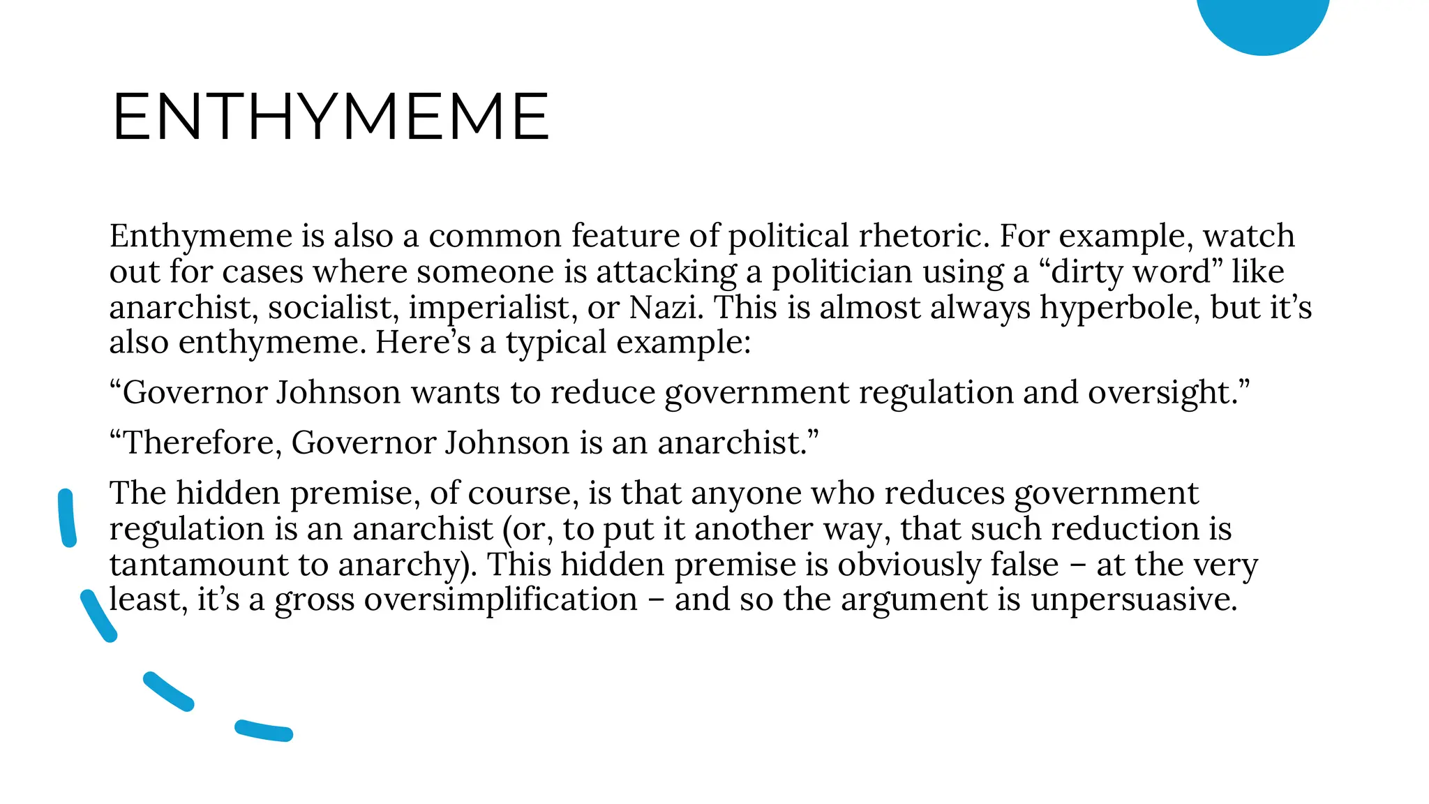ENTHYMEME
Enthymeme is also a common feature of political rhetoric. For example, watch
out for cases where someone is attacking a politician using a “dirty word” like
anarchist, socialist, imperialist, or Nazi. This is almost always hyperbole, but it’s
also enthymeme. Here’s a typical example:
“Governor Johnson wants to reduce government regulation and oversight.”
“Therefore, Governor Johnson is an anarchist.”
The hidden premise, of course, is that anyone who reduces government
regulation is an anarchist (or, to put it another way, that such reduction is
tantamount to anarchy). This hidden premise is obviously false – at the very
least, it’s a gross oversimplification – and so the argument is unpersuasive.
 