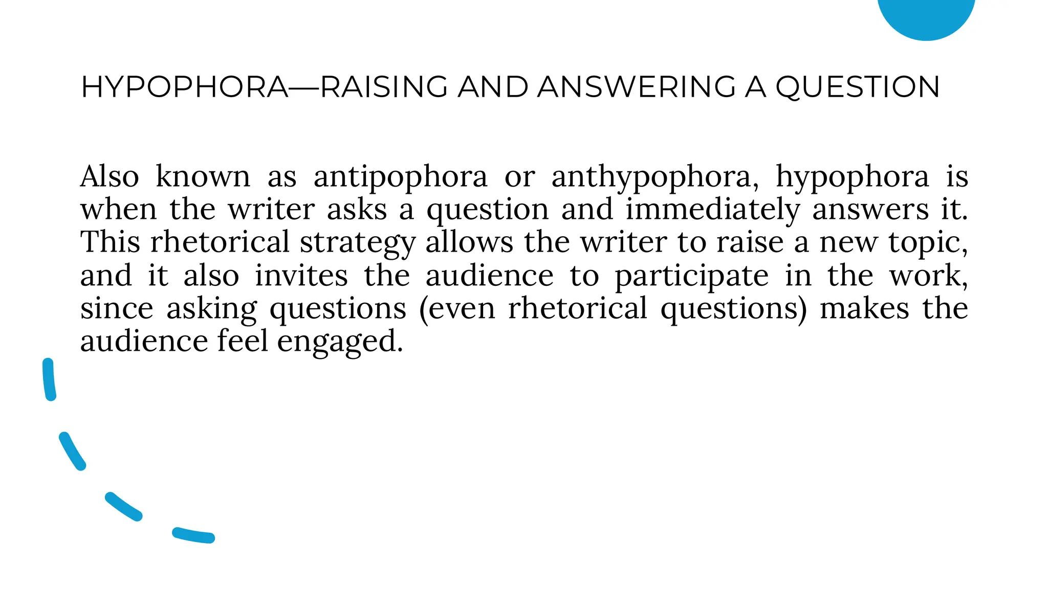 HYPOPHORA—RAISING AND ANSWERING A QUESTION
Also known as antipophora or anthypophora, hypophora is
when the writer asks a question and immediately answers it.
This rhetorical strategy allows the writer to raise a new topic,
and it also invites the audience to participate in the work,
since asking questions (even rhetorical questions) makes the
audience feel engaged.
 