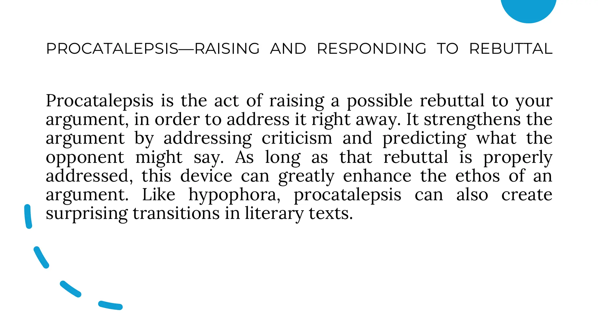 PROCATALEPSIS—RAISING AND RESPONDING TO REBUTTAL
Procatalepsis is the act of raising a possible rebuttal to your
argument, in order to address it right away. It strengthens the
argument by addressing criticism and predicting what the
opponent might say. As long as that rebuttal is properly
addressed, this device can greatly enhance the ethos of an
argument. Like hypophora, procatalepsis can also create
surprising transitions in literary texts.
 