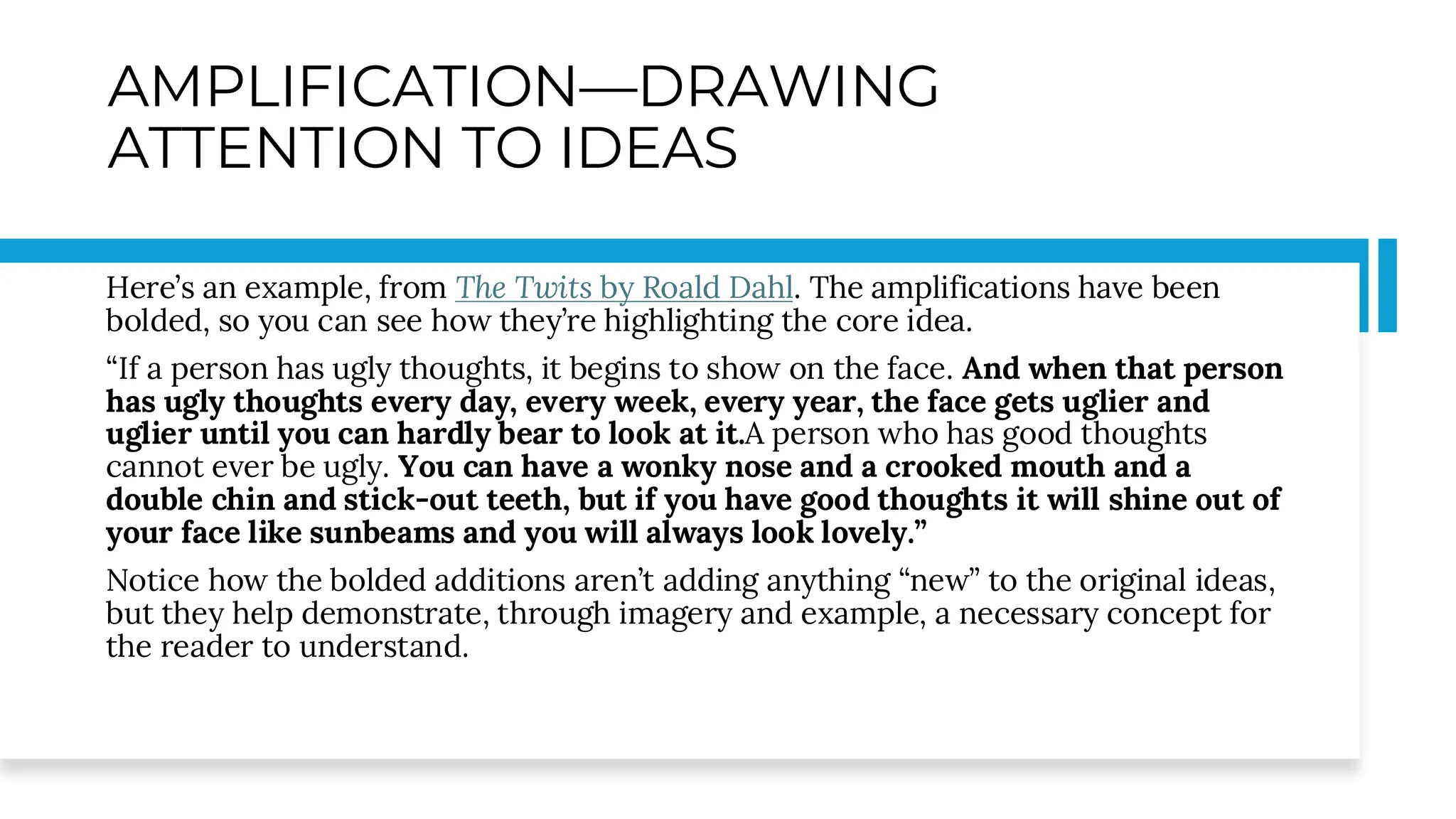 AMPLIFICATION—DRAWING
ATTENTION TO IDEAS
Here’s an example, from The Twits by Roald Dahl. The amplifications have been
bolded, so you can see how they’re highlighting the core idea.
“If a person has ugly thoughts, it begins to show on the face. And when that person
has ugly thoughts every day, every week, every year, the face gets uglier and
uglier until you can hardly bear to look at it.A person who has good thoughts
cannot ever be ugly. You can have a wonky nose and a crooked mouth and a
double chin and stick-out teeth, but if you have good thoughts it will shine out of
your face like sunbeams and you will always look lovely.”
Notice how the bolded additions aren’t adding anything “new” to the original ideas,
but they help demonstrate, through imagery and example, a necessary concept for
the reader to understand.
 