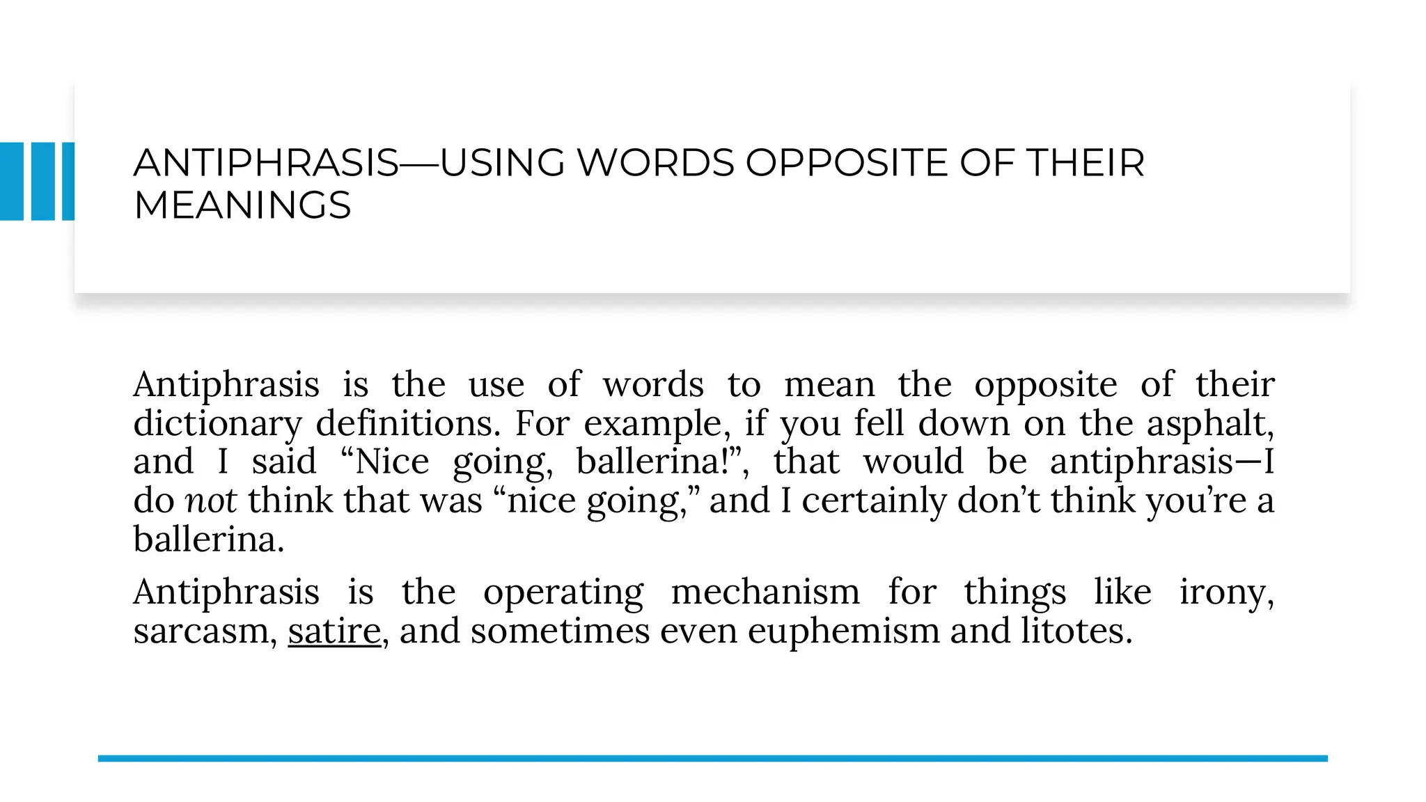 ANTIPHRASIS—USING WORDS OPPOSITE OF THEIR
MEANINGS
Antiphrasis is the use of words to mean the opposite of their
dictionary definitions. For example, if you fell down on the asphalt,
and I said “Nice going, ballerina!”, that would be antiphrasis—I
do not think that was “nice going,” and I certainly don’t think you’re a
ballerina.
Antiphrasis is the operating mechanism for things like irony,
sarcasm, satire, and sometimes even euphemism and litotes.
 