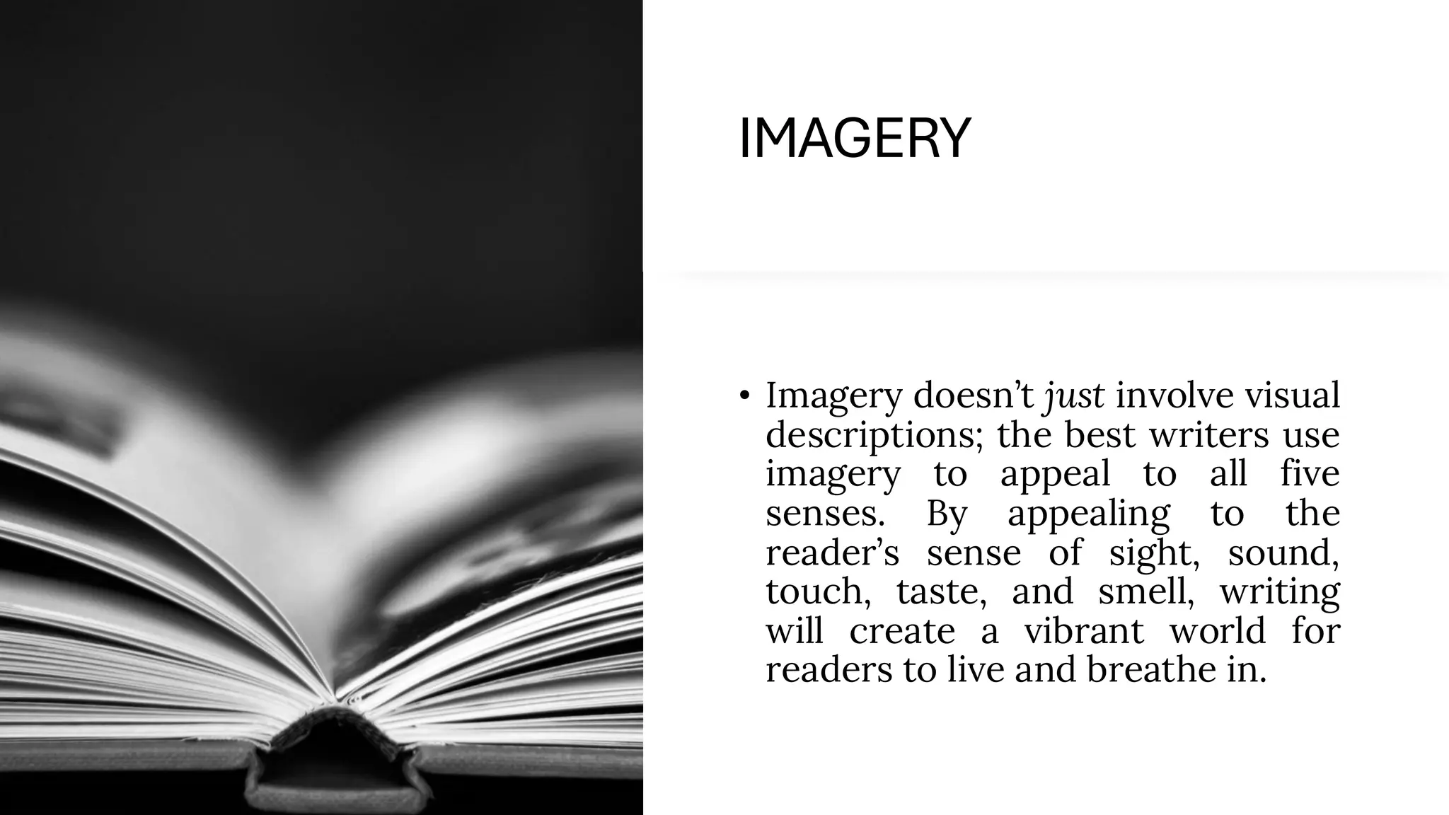 IMAGERY
• Imagery doesn’t just involve visual
descriptions; the best writers use
imagery to appeal to all five
senses. By appealing to the
reader’s sense of sight, sound,
touch, taste, and smell, writing
will create a vibrant world for
readers to live and breathe in.
 