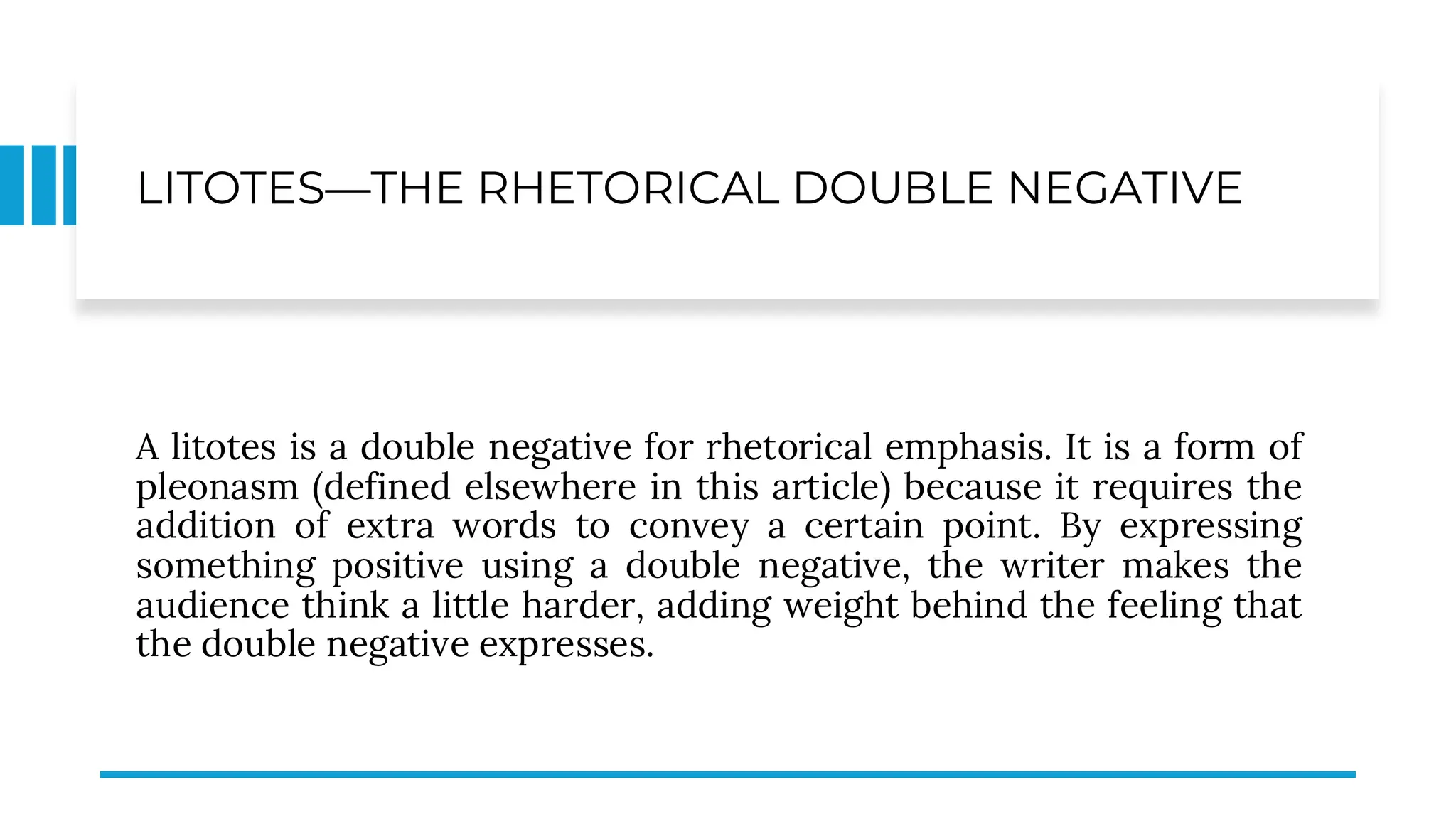 LITOTES—THE RHETORICAL DOUBLE NEGATIVE
A litotes is a double negative for rhetorical emphasis. It is a form of
pleonasm (defined elsewhere in this article) because it requires the
addition of extra words to convey a certain point. By expressing
something positive using a double negative, the writer makes the
audience think a little harder, adding weight behind the feeling that
the double negative expresses.
 