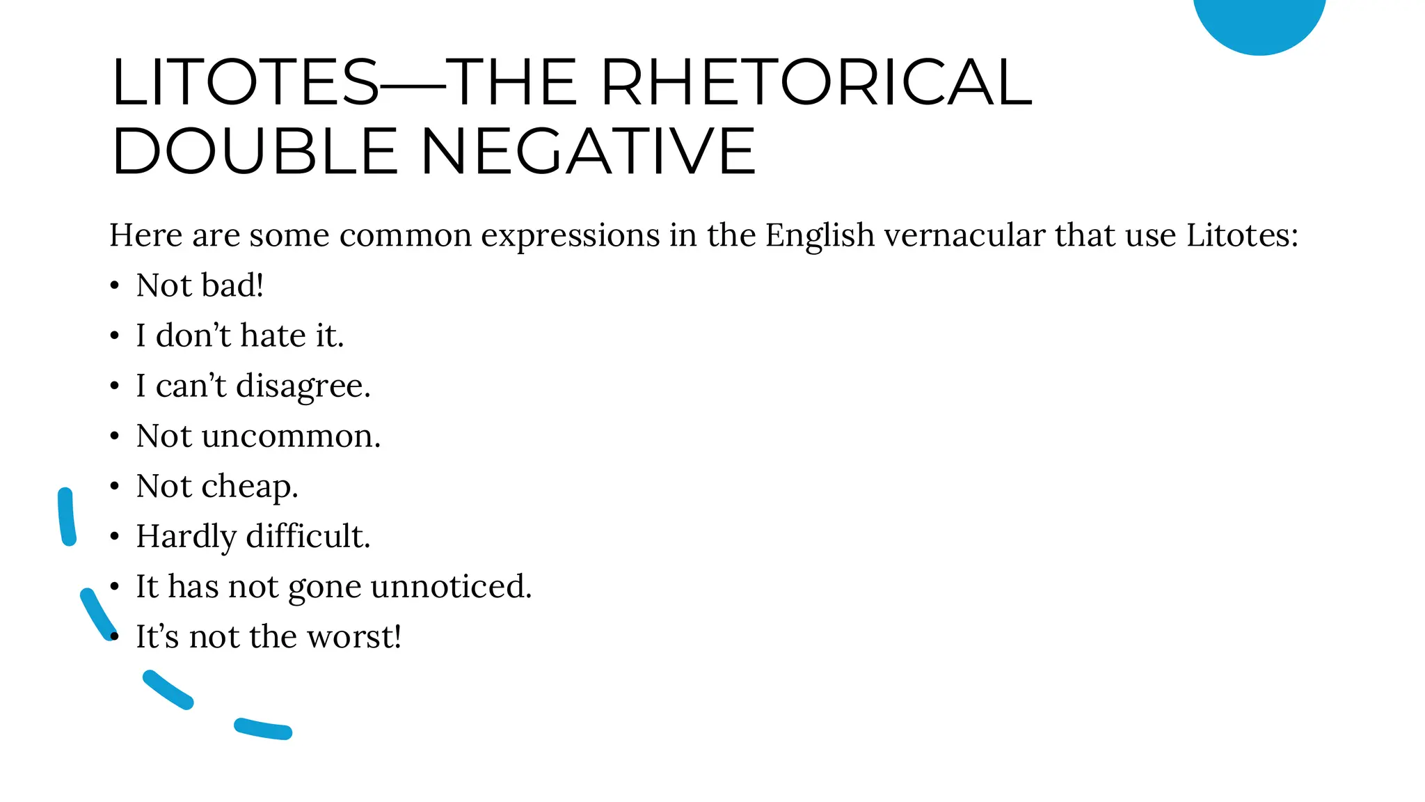 LITOTES—THE RHETORICAL
DOUBLE NEGATIVE
Here are some common expressions in the English vernacular that use Litotes:
• Not bad!
• I don’t hate it.
• I can’t disagree.
• Not uncommon.
• Not cheap.
• Hardly difficult.
• It has not gone unnoticed.
• It’s not the worst!
 