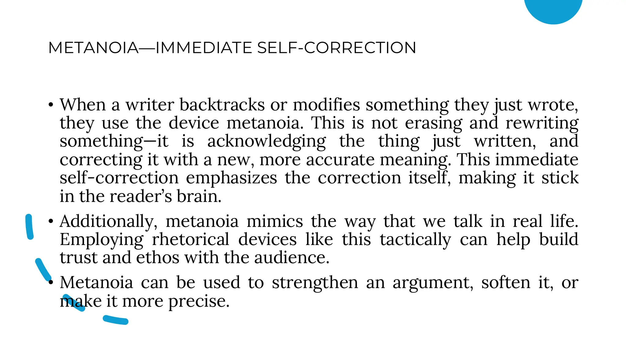 METANOIA—IMMEDIATE SELF-CORRECTION
• When a writer backtracks or modifies something they just wrote,
they use the device metanoia. This is not erasing and rewriting
something—it is acknowledging the thing just written, and
correcting it with a new, more accurate meaning. This immediate
self-correction emphasizes the correction itself, making it stick
in the reader’s brain.
• Additionally, metanoia mimics the way that we talk in real life.
Employing rhetorical devices like this tactically can help build
trust and ethos with the audience.
• Metanoia can be used to strengthen an argument, soften it, or
make it more precise.
 