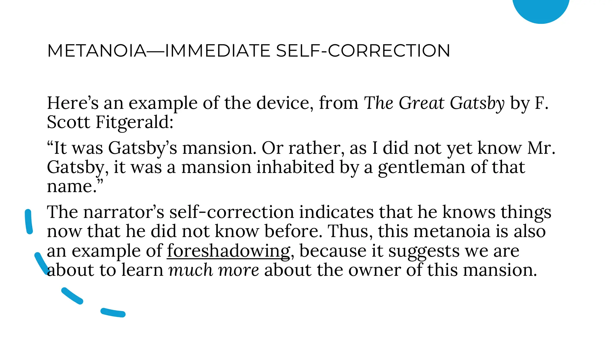 METANOIA—IMMEDIATE SELF-CORRECTION
Here’s an example of the device, from The Great Gatsby by F.
Scott Fitgerald:
“It was Gatsby’s mansion. Or rather, as I did not yet know Mr.
Gatsby, it was a mansion inhabited by a gentleman of that
name.”
The narrator’s self-correction indicates that he knows things
now that he did not know before. Thus, this metanoia is also
an example of foreshadowing, because it suggests we are
about to learn much more about the owner of this mansion.
 