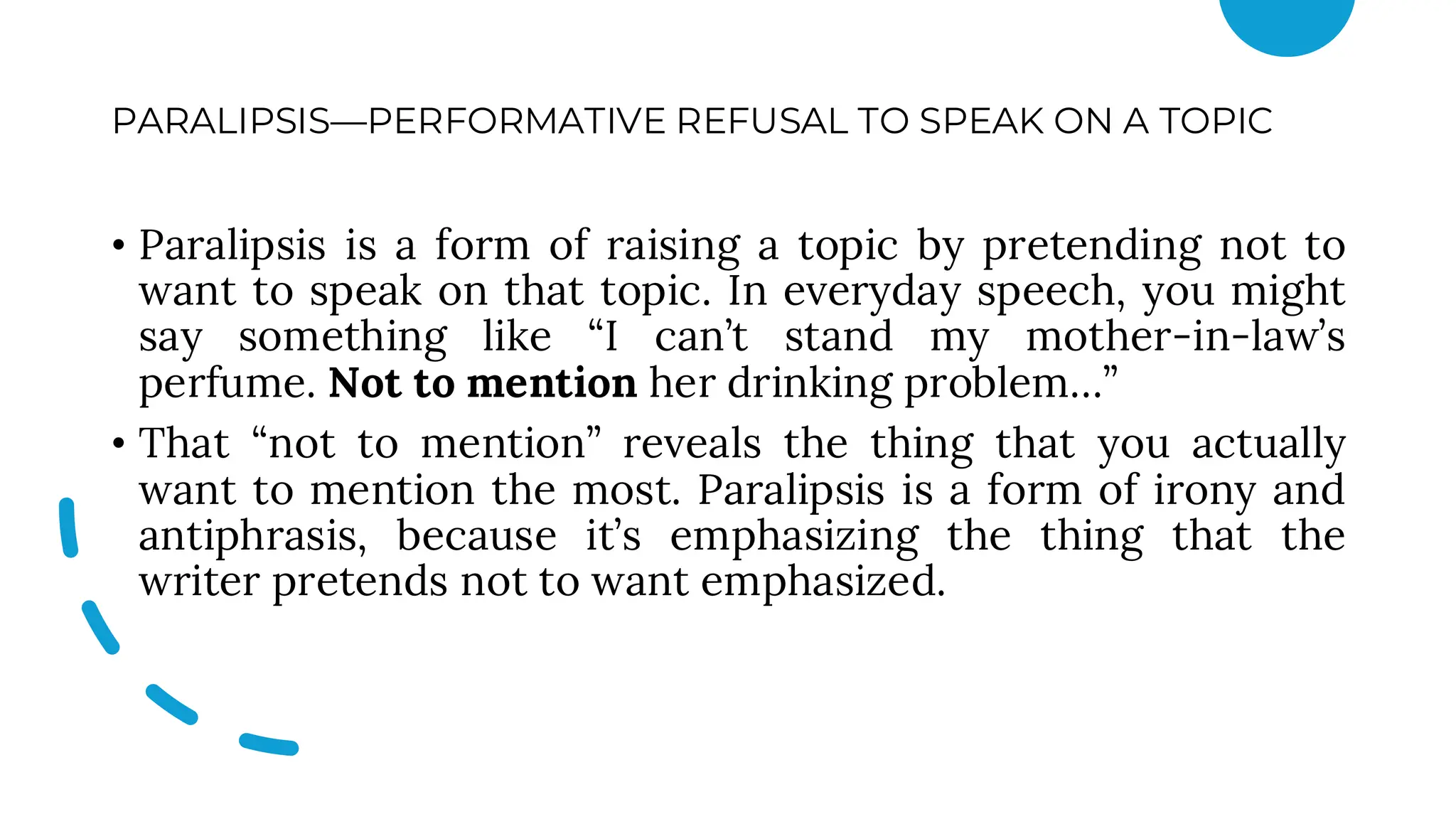 PARALIPSIS—PERFORMATIVE REFUSAL TO SPEAK ON A TOPIC
• Paralipsis is a form of raising a topic by pretending not to
want to speak on that topic. In everyday speech, you might
say something like “I can’t stand my mother-in-law’s
perfume. Not to mention her drinking problem…”
• That “not to mention” reveals the thing that you actually
want to mention the most. Paralipsis is a form of irony and
antiphrasis, because it’s emphasizing the thing that the
writer pretends not to want emphasized.
 