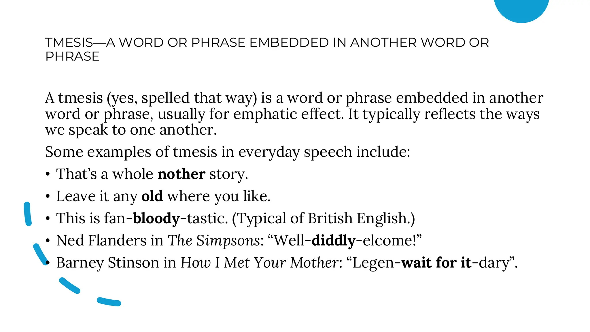 TMESIS—A WORD OR PHRASE EMBEDDED IN ANOTHER WORD OR
PHRASE
A tmesis (yes, spelled that way) is a word or phrase embedded in another
word or phrase, usually for emphatic effect. It typically reflects the ways
we speak to one another.
Some examples of tmesis in everyday speech include:
• That’s a whole nother story.
• Leave it any old where you like.
• This is fan-bloody-tastic. (Typical of British English.)
• Ned Flanders in The Simpsons: “Well-diddly-elcome!”
• Barney Stinson in How I Met Your Mother: “Legen-wait for it-dary”.
 