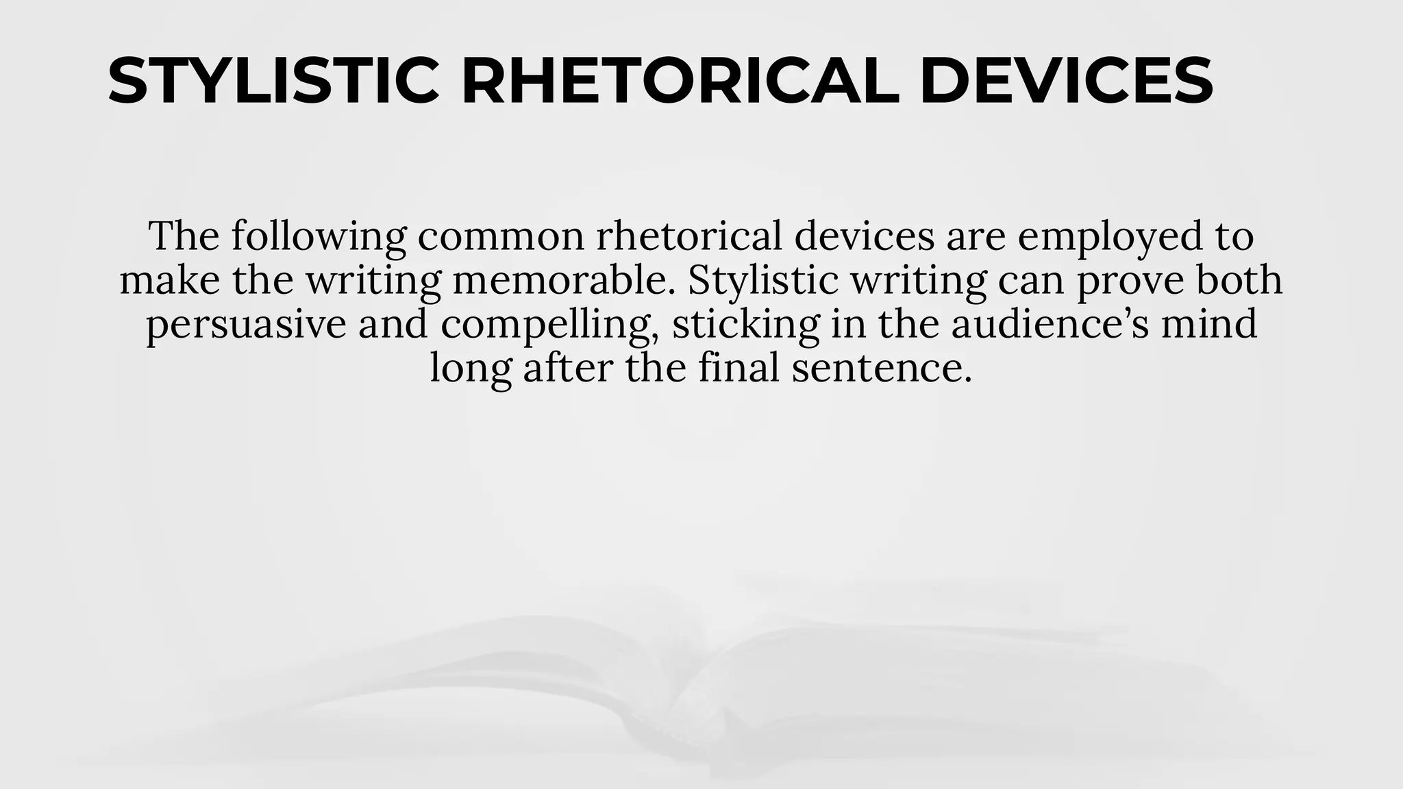 STYLISTIC RHETORICAL DEVICES
The following common rhetorical devices are employed to
make the writing memorable. Stylistic writing can prove both
persuasive and compelling, sticking in the audience’s mind
long after the final sentence.
 