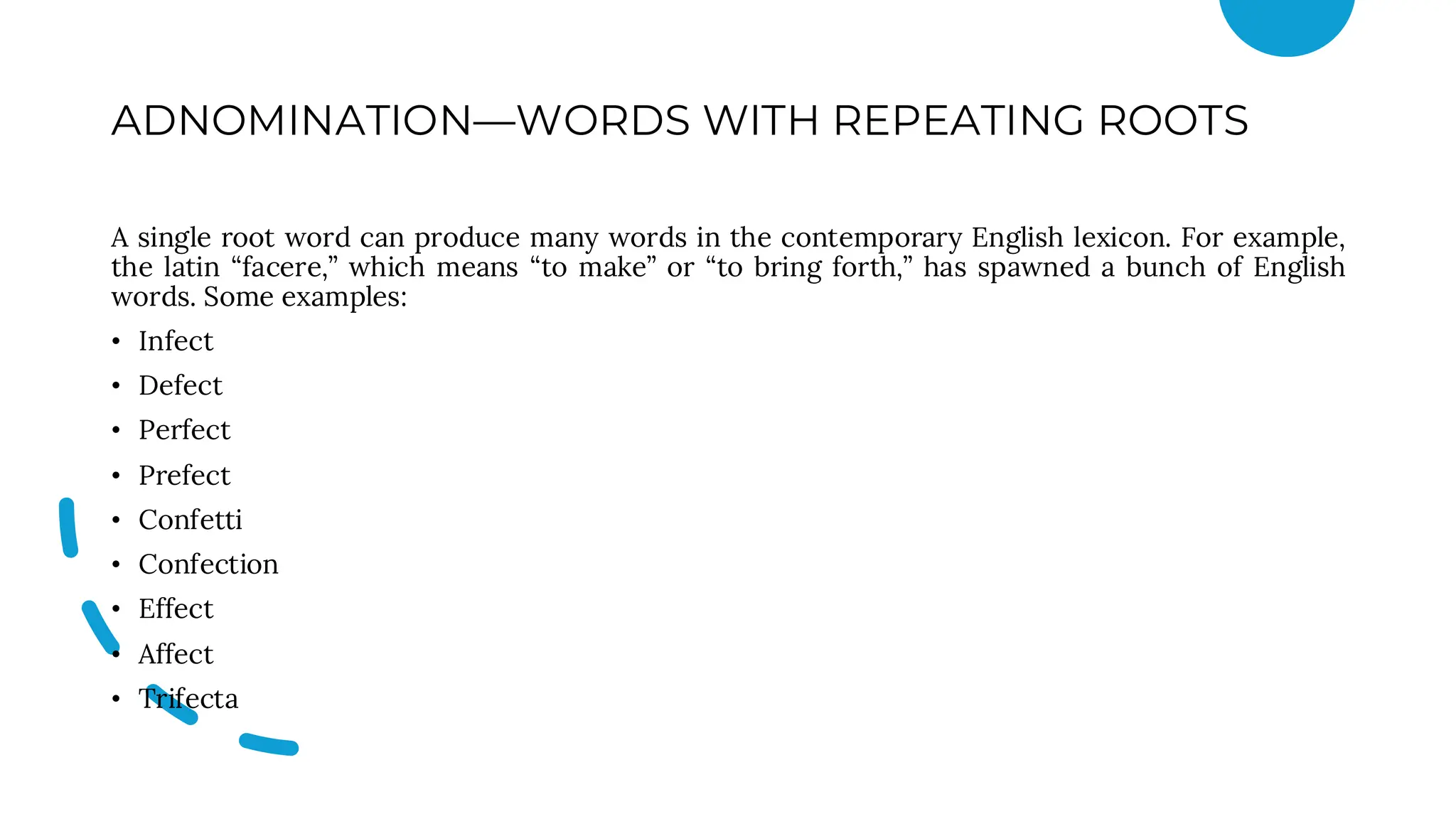 ADNOMINATION—WORDS WITH REPEATING ROOTS
A single root word can produce many words in the contemporary English lexicon. For example,
the latin “facere,” which means “to make” or “to bring forth,” has spawned a bunch of English
words. Some examples:
• Infect
• Defect
• Perfect
• Prefect
• Confetti
• Confection
• Effect
• Affect
• Trifecta
 