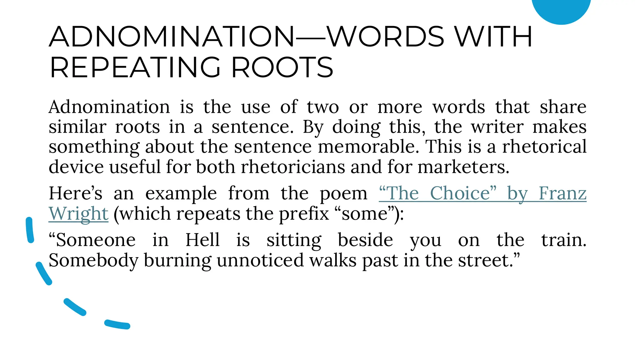 ADNOMINATION—WORDS WITH
REPEATING ROOTS
Adnomination is the use of two or more words that share
similar roots in a sentence. By doing this, the writer makes
something about the sentence memorable. This is a rhetorical
device useful for both rhetoricians and for marketers.
Here’s an example from the poem “The Choice” by Franz
Wright (which repeats the prefix “some”):
“Someone in Hell is sitting beside you on the train.
Somebody burning unnoticed walks past in the street.”
 