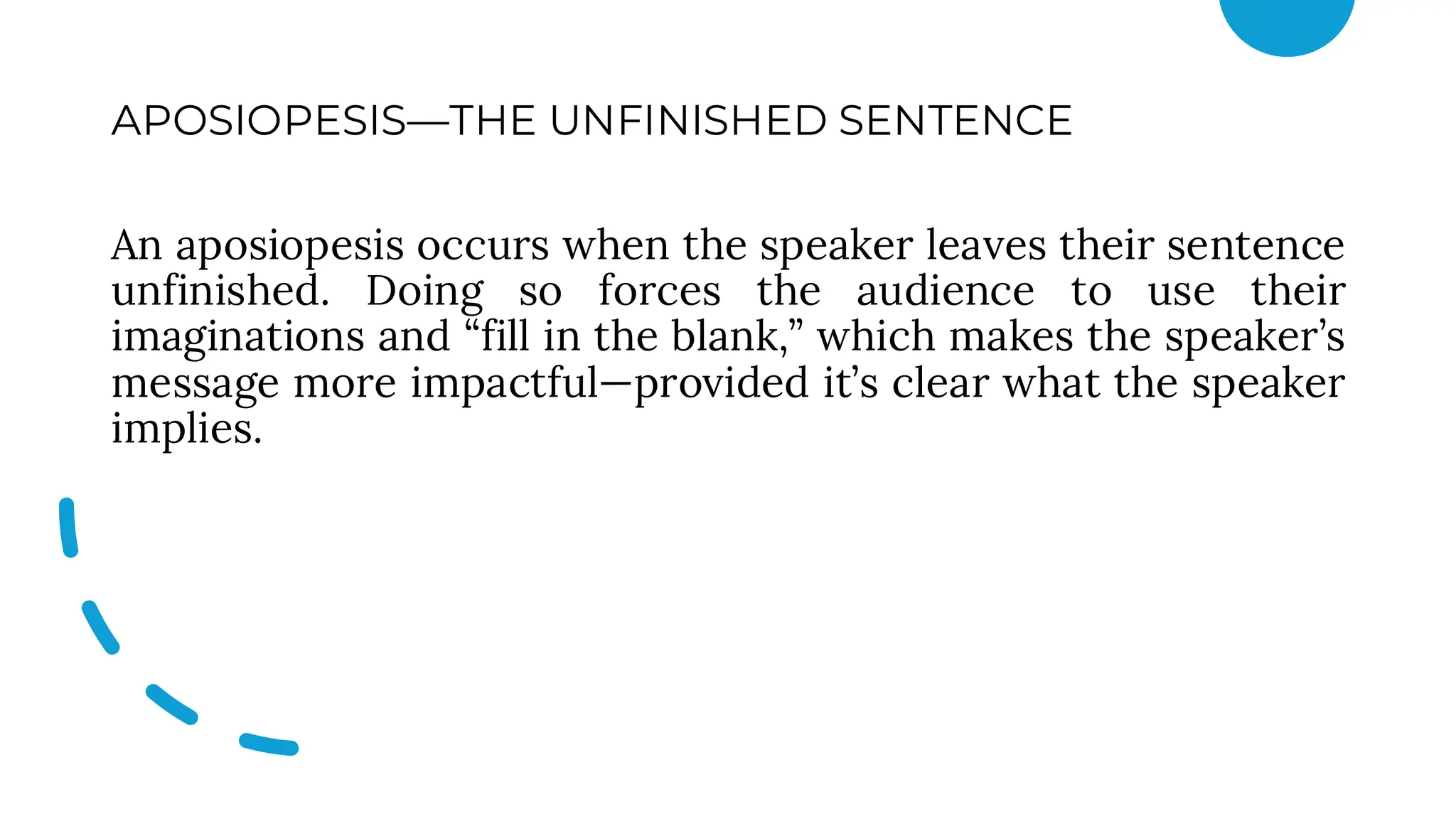 APOSIOPESIS—THE UNFINISHED SENTENCE
An aposiopesis occurs when the speaker leaves their sentence
unfinished. Doing so forces the audience to use their
imaginations and “fill in the blank,” which makes the speaker’s
message more impactful—provided it’s clear what the speaker
implies.
 