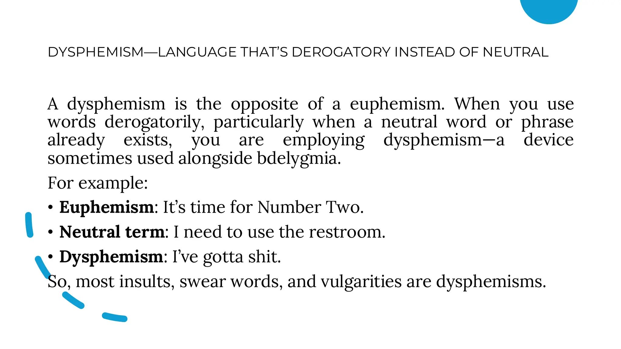 DYSPHEMISM—LANGUAGE THAT’S DEROGATORY INSTEAD OF NEUTRAL
A dysphemism is the opposite of a euphemism. When you use
words derogatorily, particularly when a neutral word or phrase
already exists, you are employing dysphemism—a device
sometimes used alongside bdelygmia.
For example:
• Euphemism: It’s time for Number Two.
• Neutral term: I need to use the restroom.
• Dysphemism: I’ve gotta shit.
So, most insults, swear words, and vulgarities are dysphemisms.
 