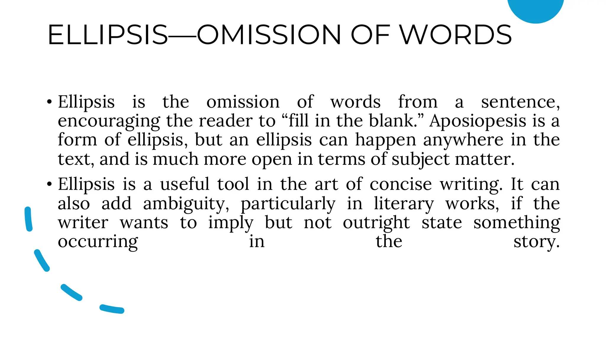 ELLIPSIS—OMISSION OF WORDS
• Ellipsis is the omission of words from a sentence,
encouraging the reader to “fill in the blank.” Aposiopesis is a
form of ellipsis, but an ellipsis can happen anywhere in the
text, and is much more open in terms of subject matter.
• Ellipsis is a useful tool in the art of concise writing. It can
also add ambiguity, particularly in literary works, if the
writer wants to imply but not outright state something
occurring in the story.
 