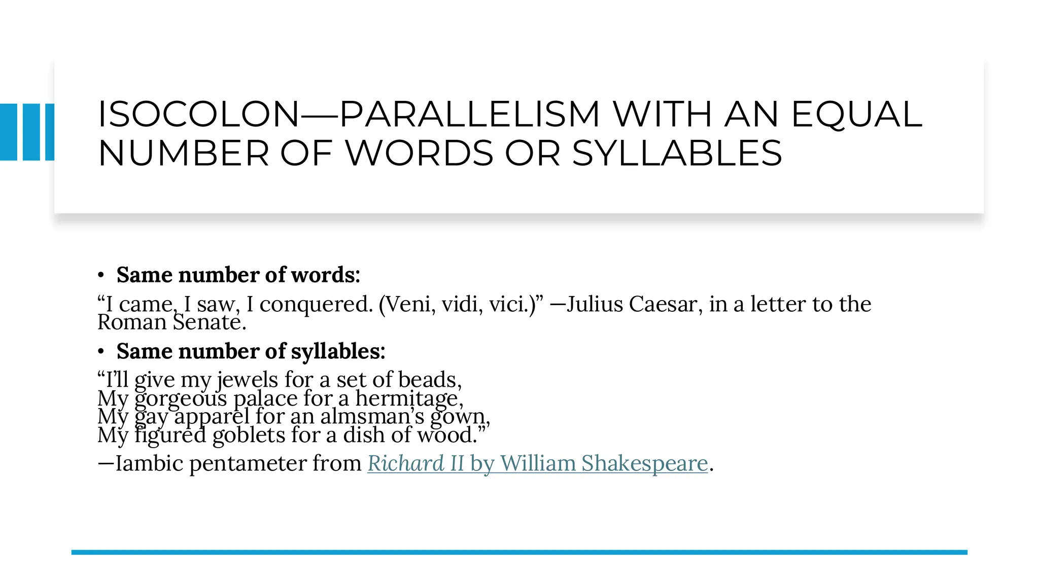 ISOCOLON—PARALLELISM WITH AN EQUAL
NUMBER OF WORDS OR SYLLABLES
• Same number of words:
“I came, I saw, I conquered. (Veni, vidi, vici.)” —Julius Caesar, in a letter to the
Roman Senate.
• Same number of syllables:
“I’ll give my jewels for a set of beads,
My gorgeous palace for a hermitage,
My gay apparel for an almsman’s gown,
My figured goblets for a dish of wood.”
—Iambic pentameter from Richard II by William Shakespeare.
 