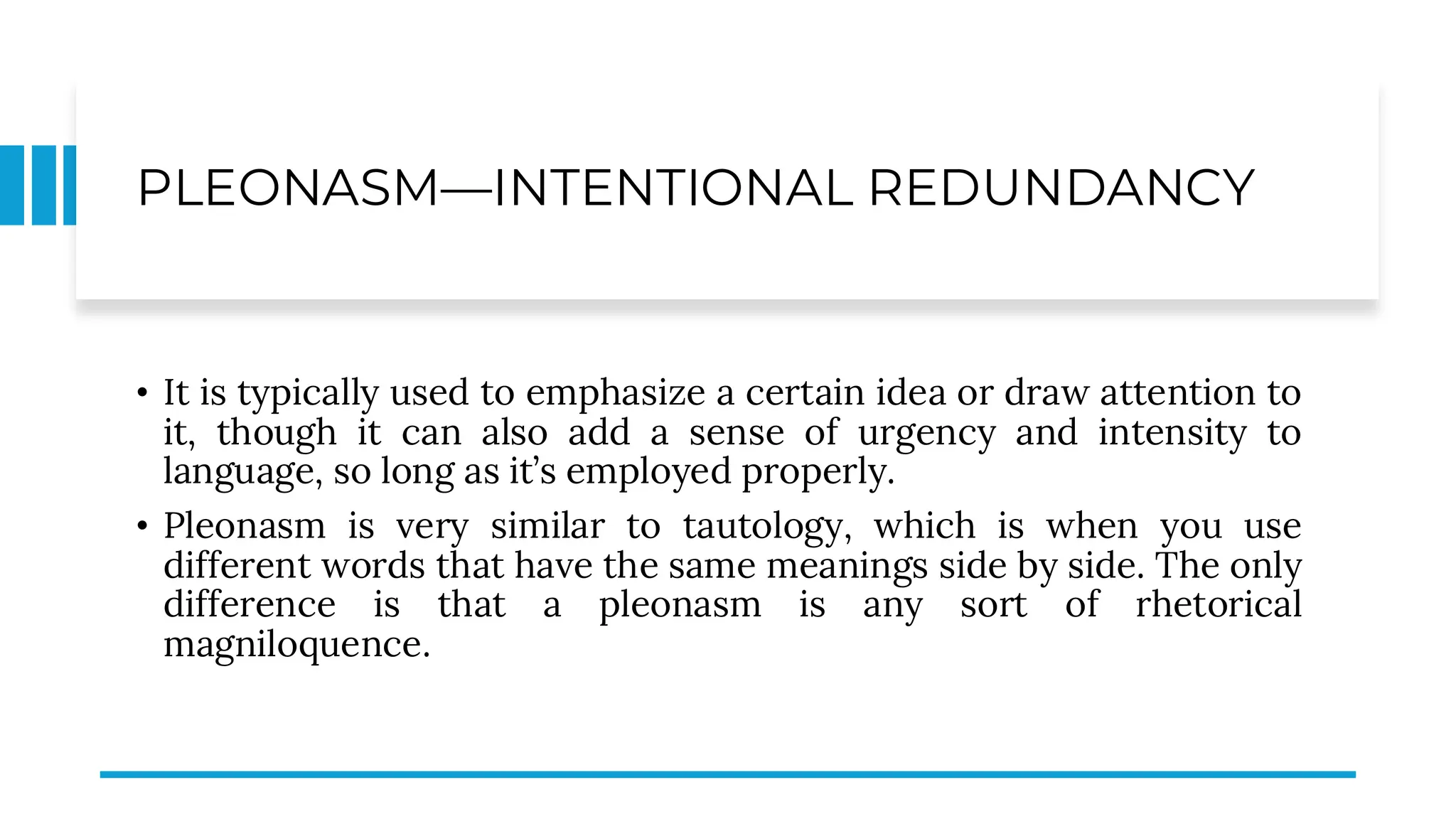 PLEONASM—INTENTIONAL REDUNDANCY
• It is typically used to emphasize a certain idea or draw attention to
it, though it can also add a sense of urgency and intensity to
language, so long as it’s employed properly.
• Pleonasm is very similar to tautology, which is when you use
different words that have the same meanings side by side. The only
difference is that a pleonasm is any sort of rhetorical
magniloquence.
 