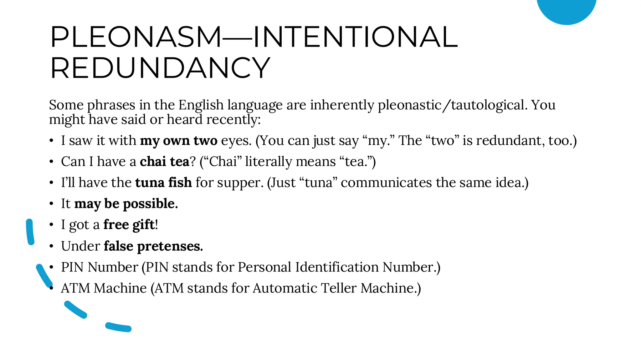 PLEONASM—INTENTIONAL
REDUNDANCY
Some phrases in the English language are inherently pleonastic/tautological. You
might have said or heard recently:
• I saw it with my own two eyes. (You can just say “my.” The “two” is redundant, too.)
• Can I have a chai tea? (“Chai” literally means “tea.”)
• I’ll have the tuna fish for supper. (Just “tuna” communicates the same idea.)
• It may be possible.
• I got a free gift!
• Under false pretenses.
• PIN Number (PIN stands for Personal Identification Number.)
• ATM Machine (ATM stands for Automatic Teller Machine.)
 