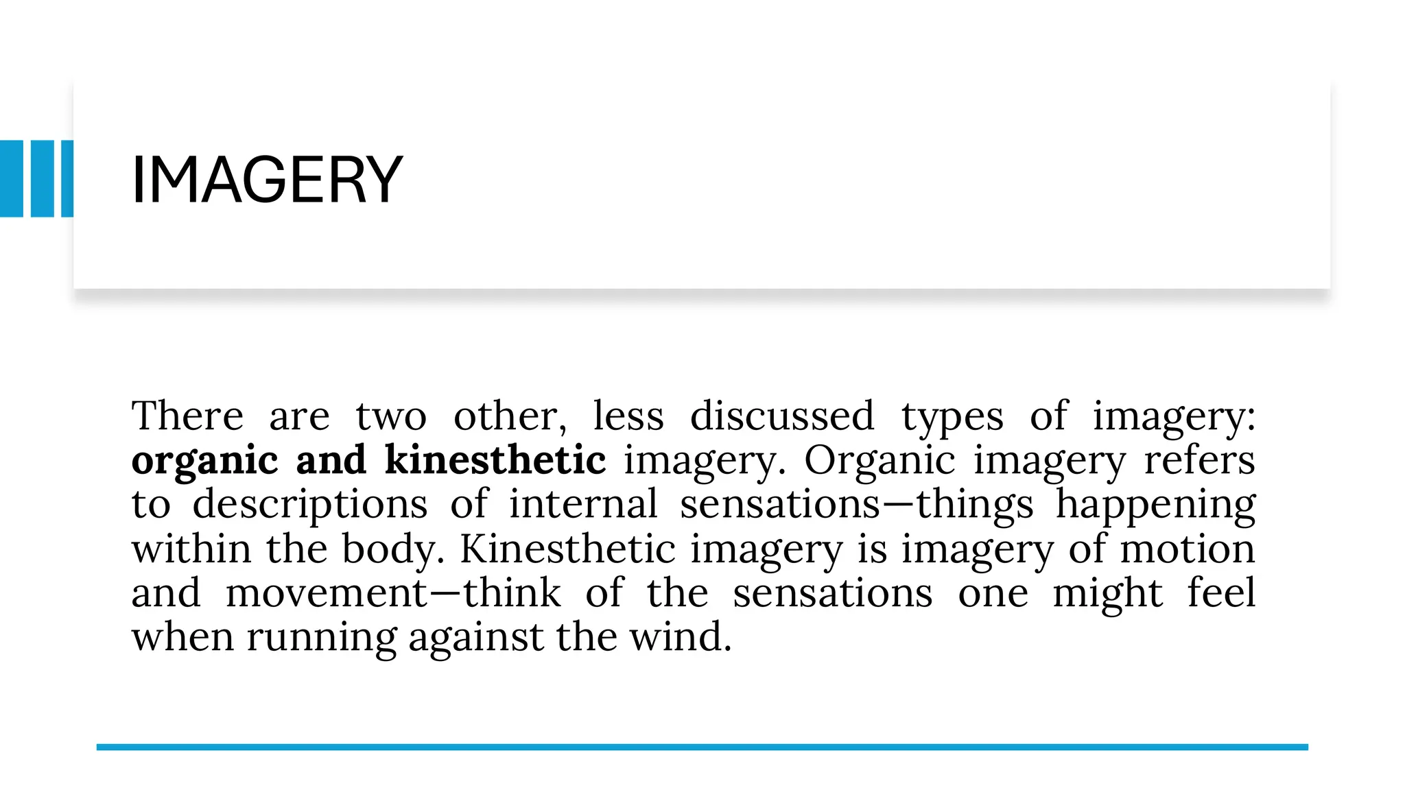 IMAGERY
There are two other, less discussed types of imagery:
organic and kinesthetic imagery. Organic imagery refers
to descriptions of internal sensations—things happening
within the body. Kinesthetic imagery is imagery of motion
and movement—think of the sensations one might feel
when running against the wind.
 