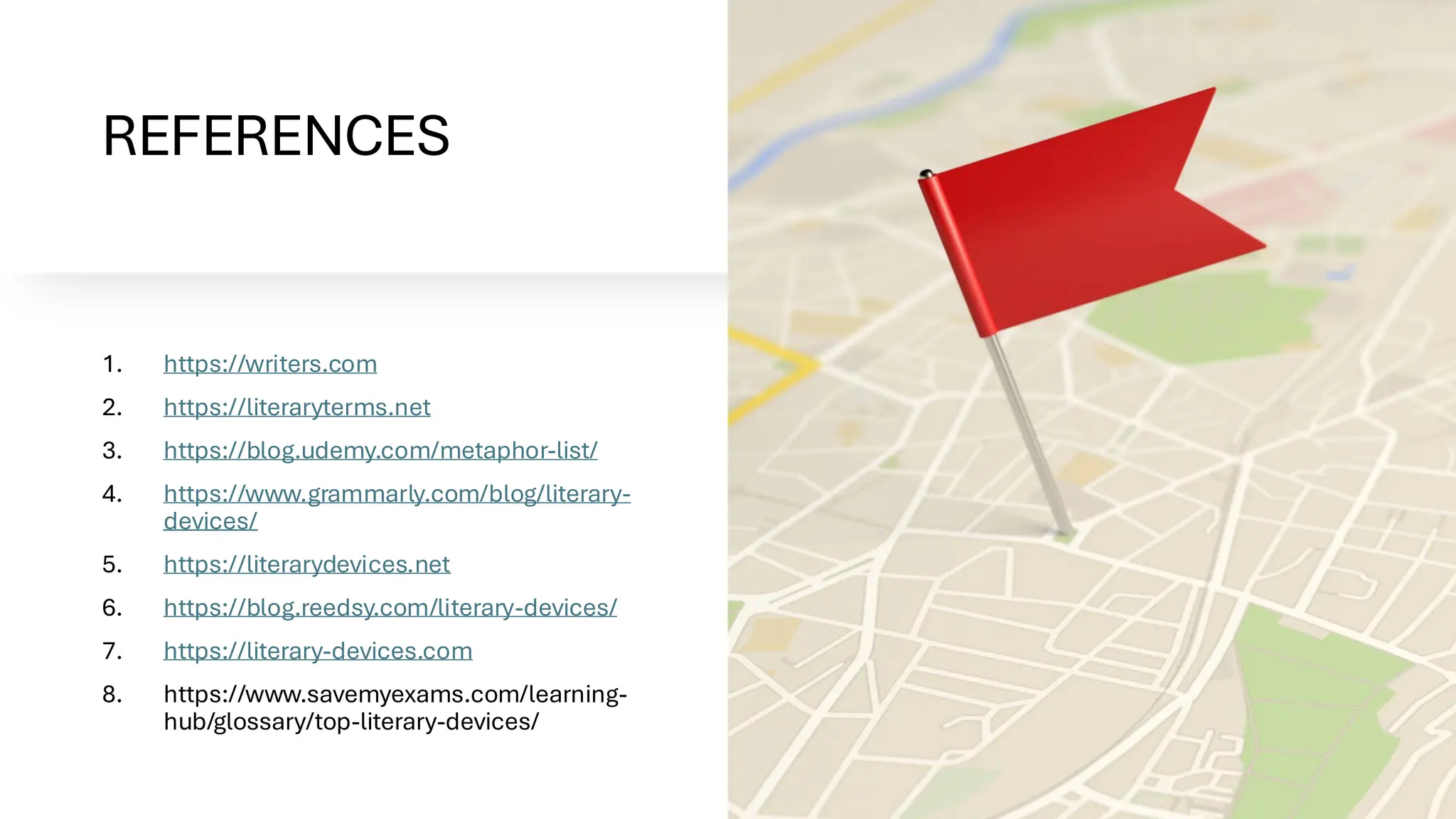REFERENCES
1. https://writers.com
2. https://literaryterms.net
3. https://blog.udemy.com/metaphor-list/
4. https://www.grammarly.com/blog/literary-
devices/
5. https://literarydevices.net
6. https://blog.reedsy.com/literary-devices/
7. https://literary-devices.com
8. https://www.savemyexams.com/learning-
hub/glossary/top-literary-devices/
 