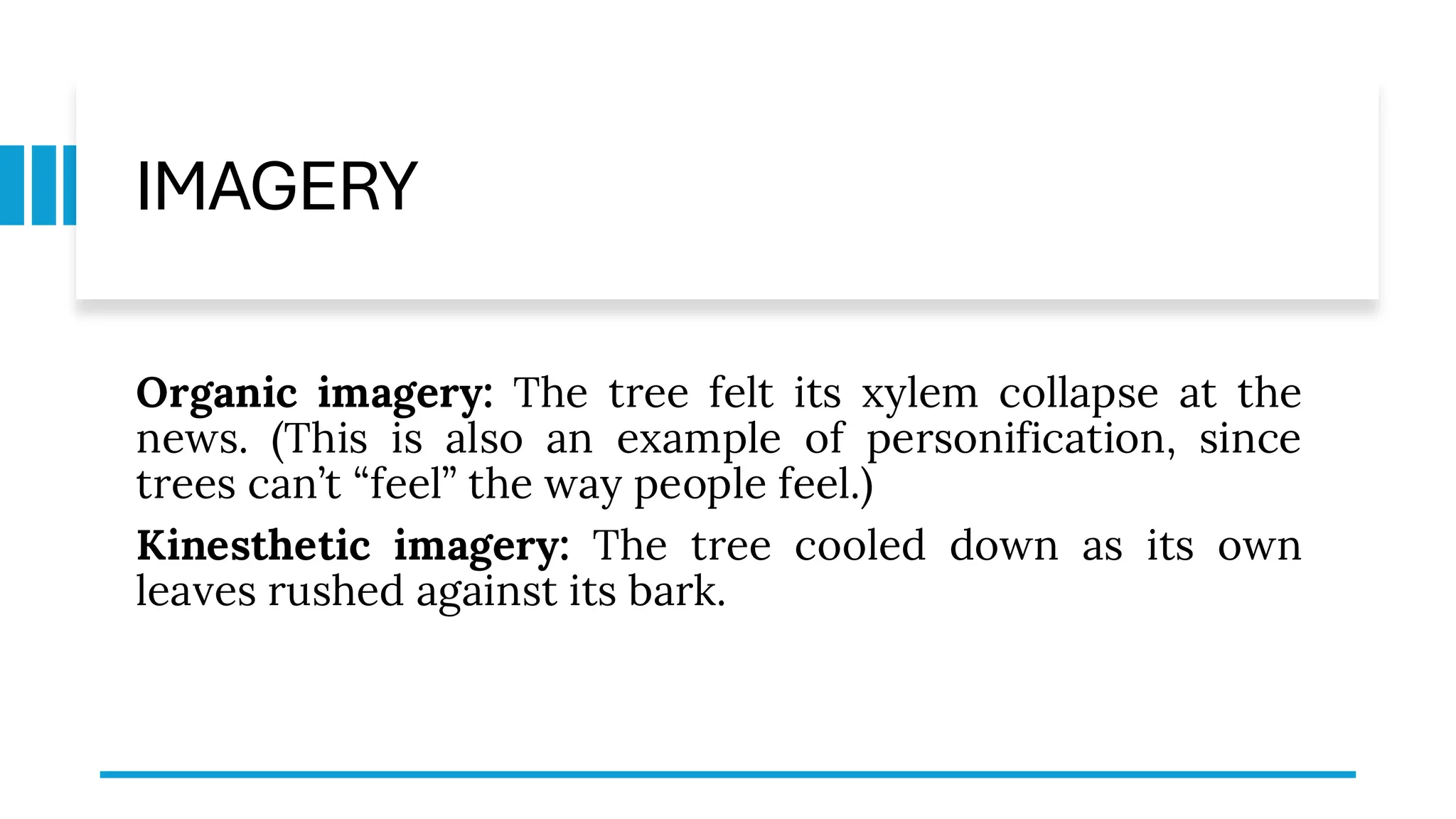 IMAGERY
Organic imagery: The tree felt its xylem collapse at the
news. (This is also an example of personification, since
trees can’t “feel” the way people feel.)
Kinesthetic imagery: The tree cooled down as its own
leaves rushed against its bark.
 