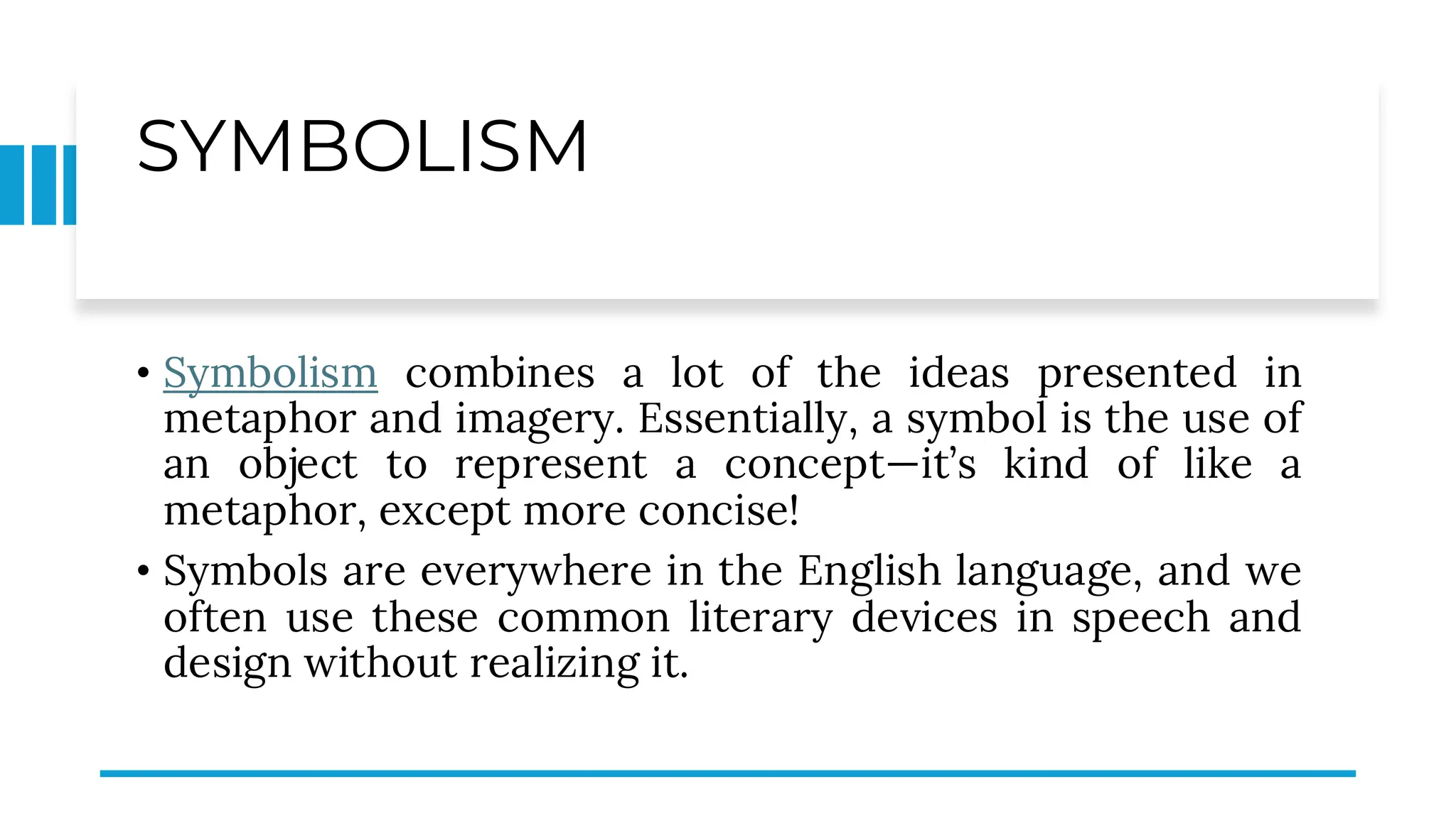SYMBOLISM
• Symbolism combines a lot of the ideas presented in
metaphor and imagery. Essentially, a symbol is the use of
an object to represent a concept—it’s kind of like a
metaphor, except more concise!
• Symbols are everywhere in the English language, and we
often use these common literary devices in speech and
design without realizing it.
 
