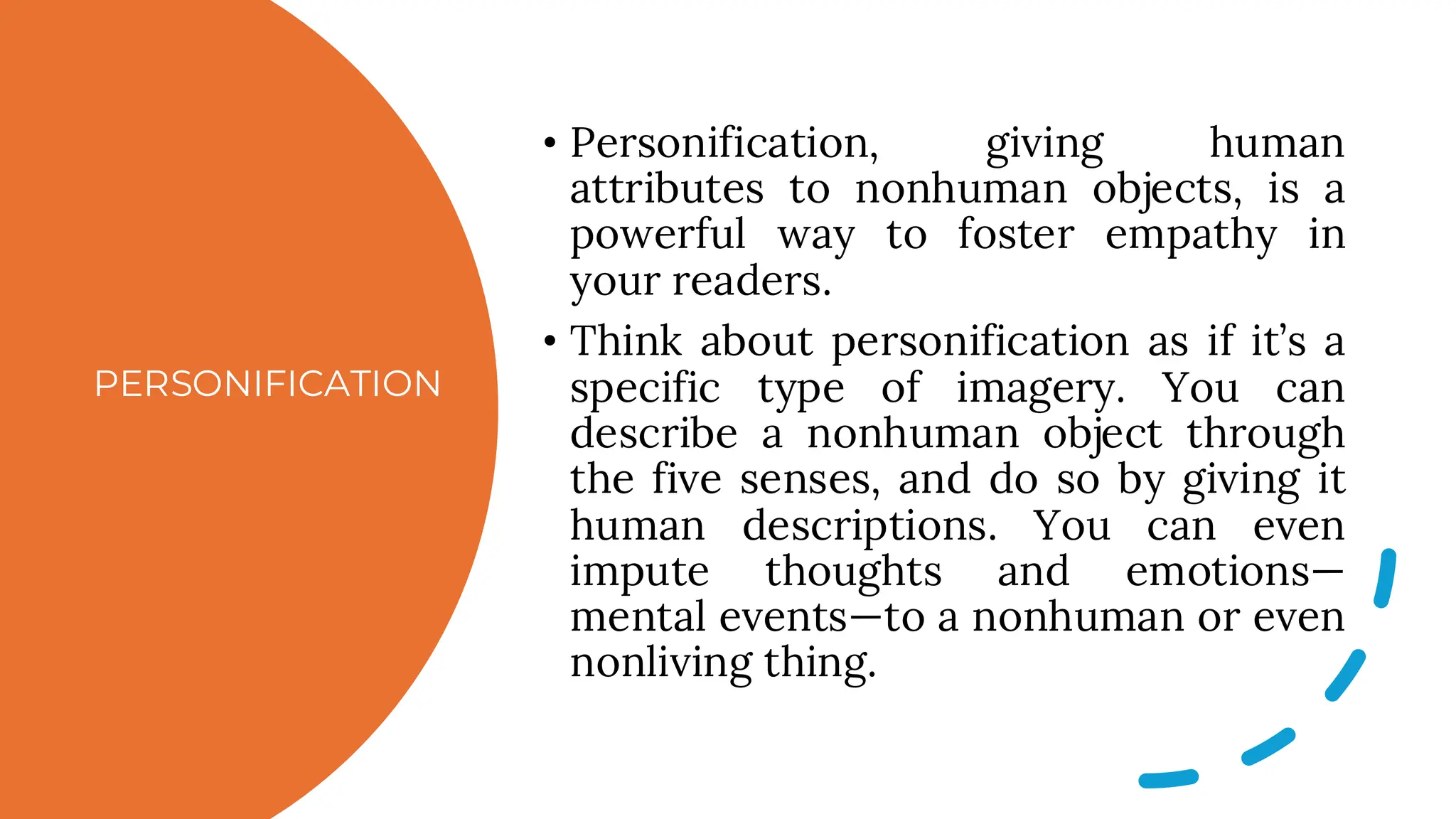 PERSONIFICATION
• Personification, giving human
attributes to nonhuman objects, is a
powerful way to foster empathy in
your readers.
• Think about personification as if it’s a
specific type of imagery. You can
describe a nonhuman object through
the five senses, and do so by giving it
human descriptions. You can even
impute thoughts and emotions—
mental events—to a nonhuman or even
nonliving thing.
 
