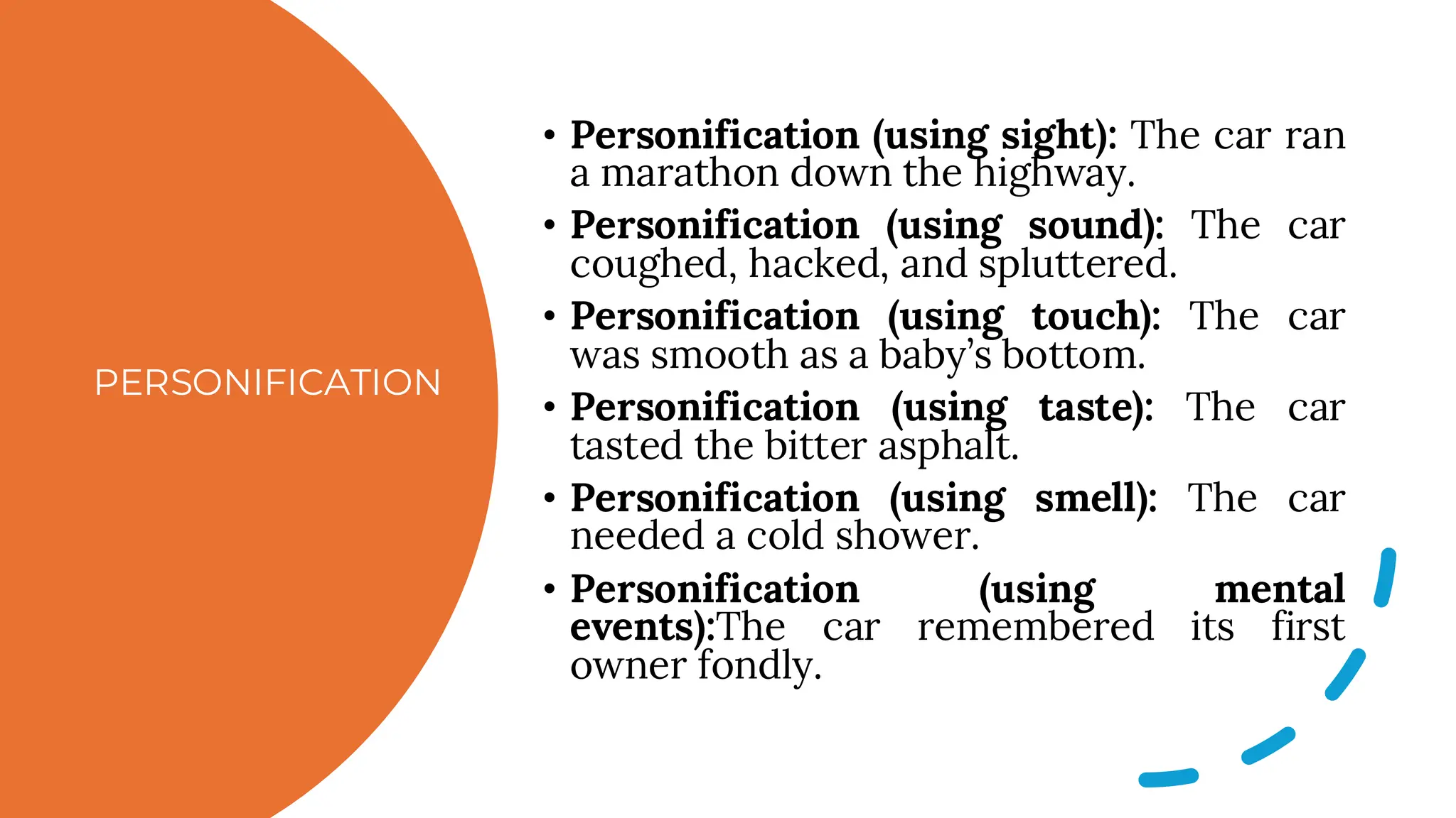 PERSONIFICATION
• Personification (using sight): The car ran
a marathon down the highway.
• Personification (using sound): The car
coughed, hacked, and spluttered.
• Personification (using touch): The car
was smooth as a baby’s bottom.
• Personification (using taste): The car
tasted the bitter asphalt.
• Personification (using smell): The car
needed a cold shower.
• Personification (using mental
events):The car remembered its first
owner fondly.
 