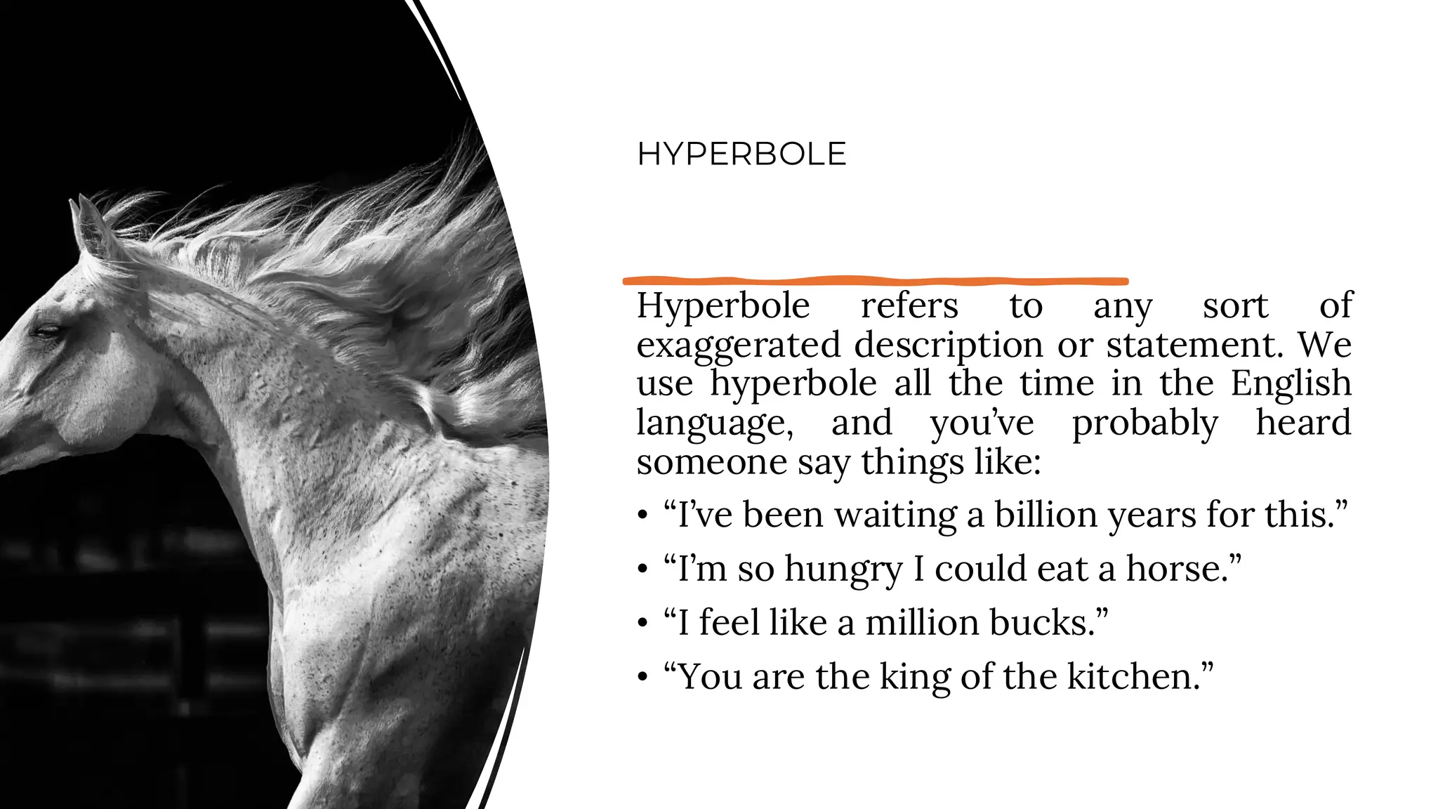 HYPERBOLE
Hyperbole refers to any sort of
exaggerated description or statement. We
use hyperbole all the time in the English
language, and you’ve probably heard
someone say things like:
• “I’ve been waiting a billion years for this.”
• “I’m so hungry I could eat a horse.”
• “I feel like a million bucks.”
• “You are the king of the kitchen.”
 