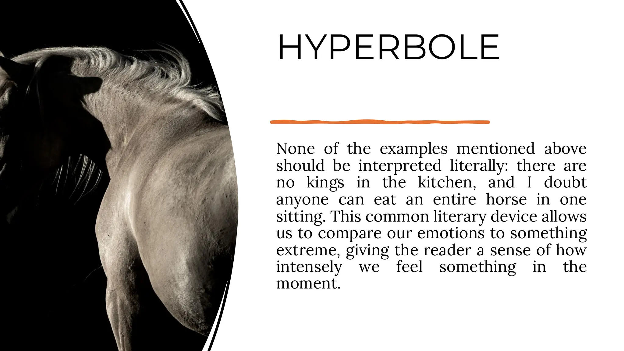 HYPERBOLE
None of the examples mentioned above
should be interpreted literally: there are
no kings in the kitchen, and I doubt
anyone can eat an entire horse in one
sitting. This common literary device allows
us to compare our emotions to something
extreme, giving the reader a sense of how
intensely we feel something in the
moment.
 