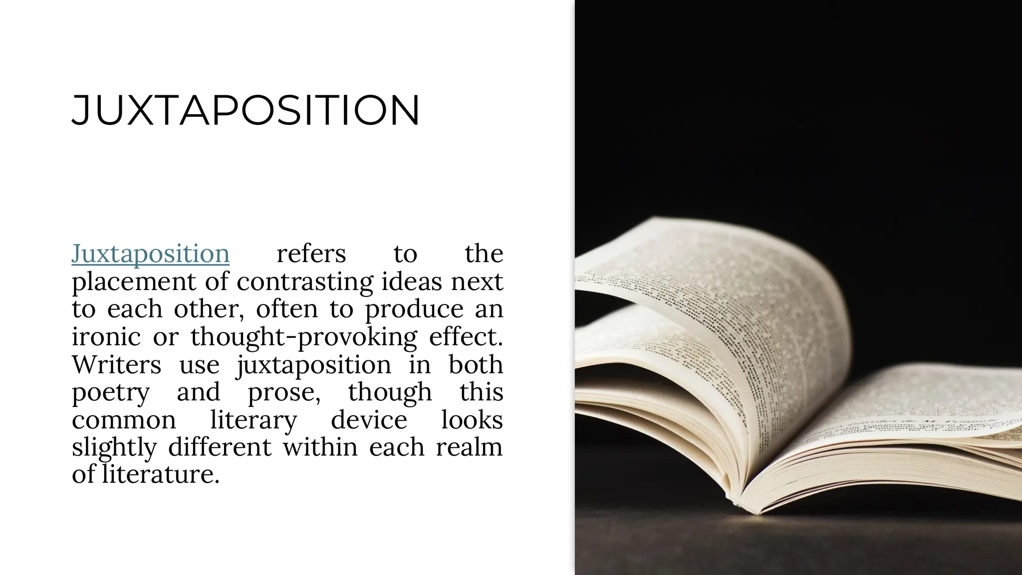 JUXTAPOSITION
Juxtaposition refers to the
placement of contrasting ideas next
to each other, often to produce an
ironic or thought-provoking effect.
Writers use juxtaposition in both
poetry and prose, though this
common literary device looks
slightly different within each realm
of literature.
 