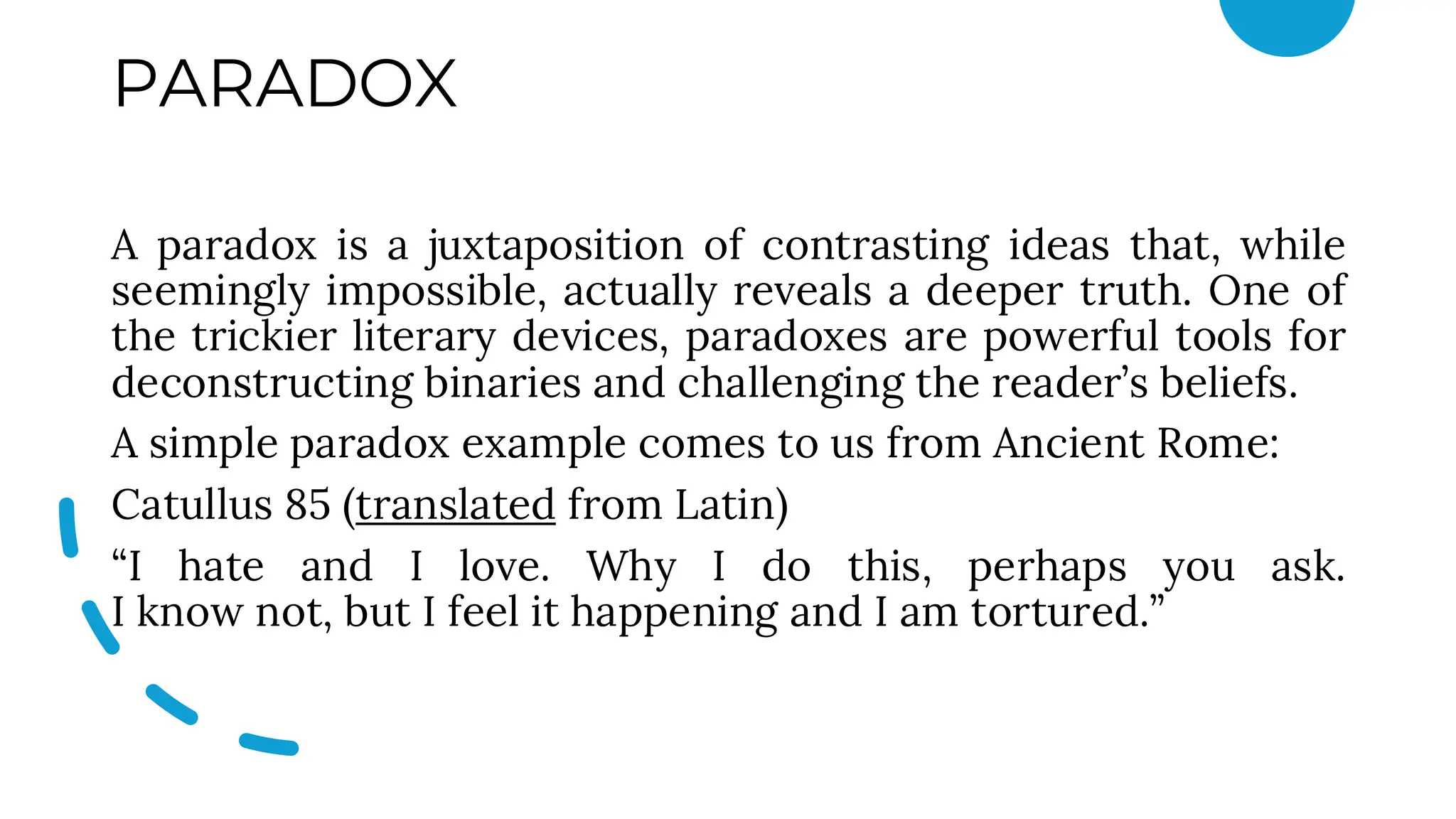 PARADOX
A paradox is a juxtaposition of contrasting ideas that, while
seemingly impossible, actually reveals a deeper truth. One of
the trickier literary devices, paradoxes are powerful tools for
deconstructing binaries and challenging the reader’s beliefs.
A simple paradox example comes to us from Ancient Rome:
Catullus 85 (translated from Latin)
“I hate and I love. Why I do this, perhaps you ask.
I know not, but I feel it happening and I am tortured.”
 