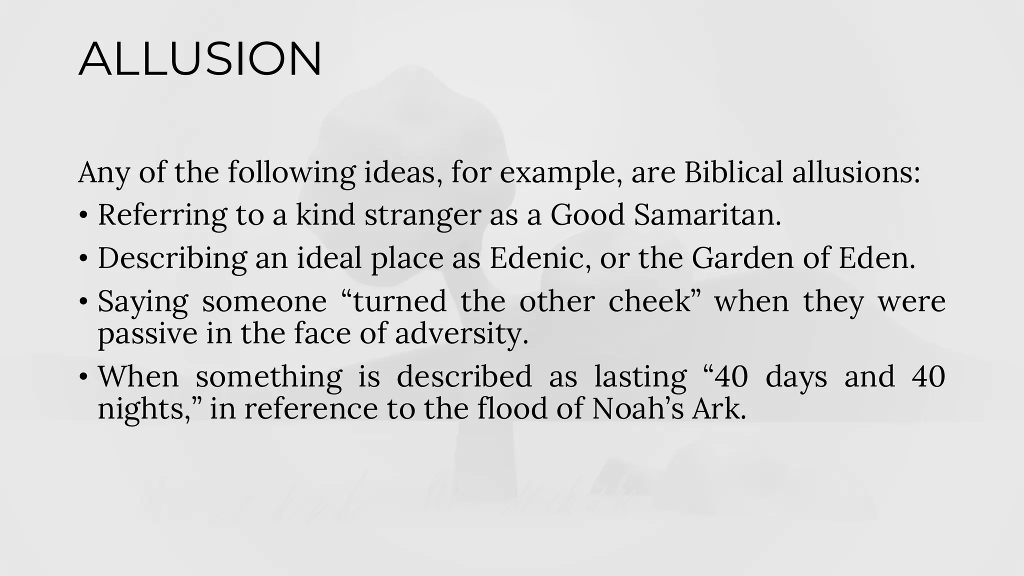 ALLUSION
Any of the following ideas, for example, are Biblical allusions:
• Referring to a kind stranger as a Good Samaritan.
• Describing an ideal place as Edenic, or the Garden of Eden.
• Saying someone “turned the other cheek” when they were
passive in the face of adversity.
• When something is described as lasting “40 days and 40
nights,” in reference to the flood of Noah’s Ark.
 