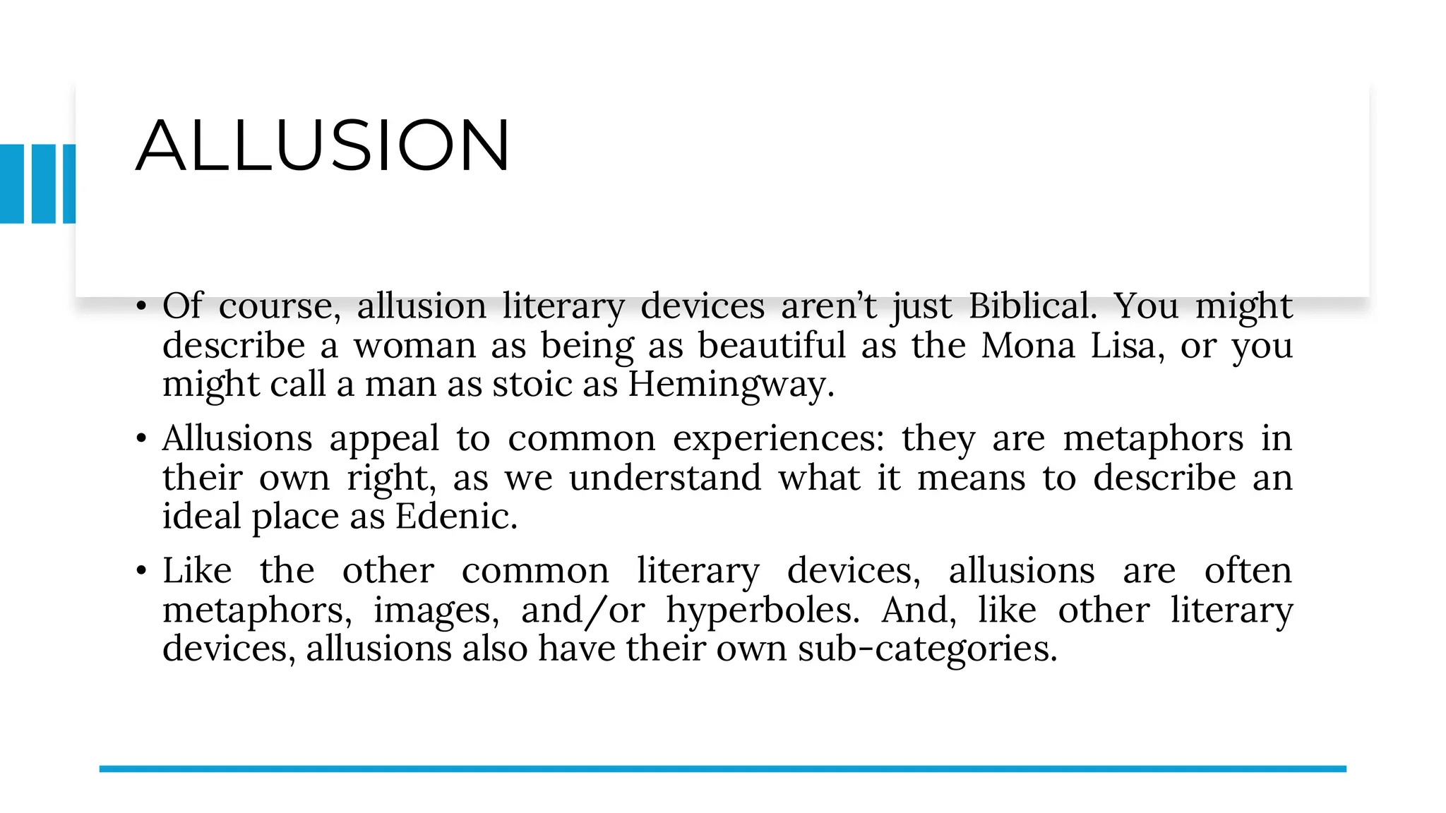 ALLUSION
• Of course, allusion literary devices aren’t just Biblical. You might
describe a woman as being as beautiful as the Mona Lisa, or you
might call a man as stoic as Hemingway.
• Allusions appeal to common experiences: they are metaphors in
their own right, as we understand what it means to describe an
ideal place as Edenic.
• Like the other common literary devices, allusions are often
metaphors, images, and/or hyperboles. And, like other literary
devices, allusions also have their own sub-categories.
 