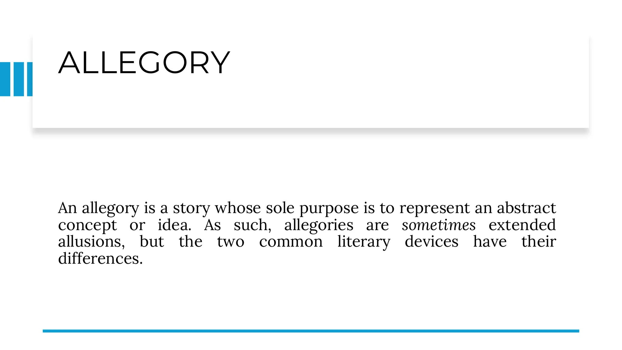 ALLEGORY
An allegory is a story whose sole purpose is to represent an abstract
concept or idea. As such, allegories are sometimes extended
allusions, but the two common literary devices have their
differences.
 