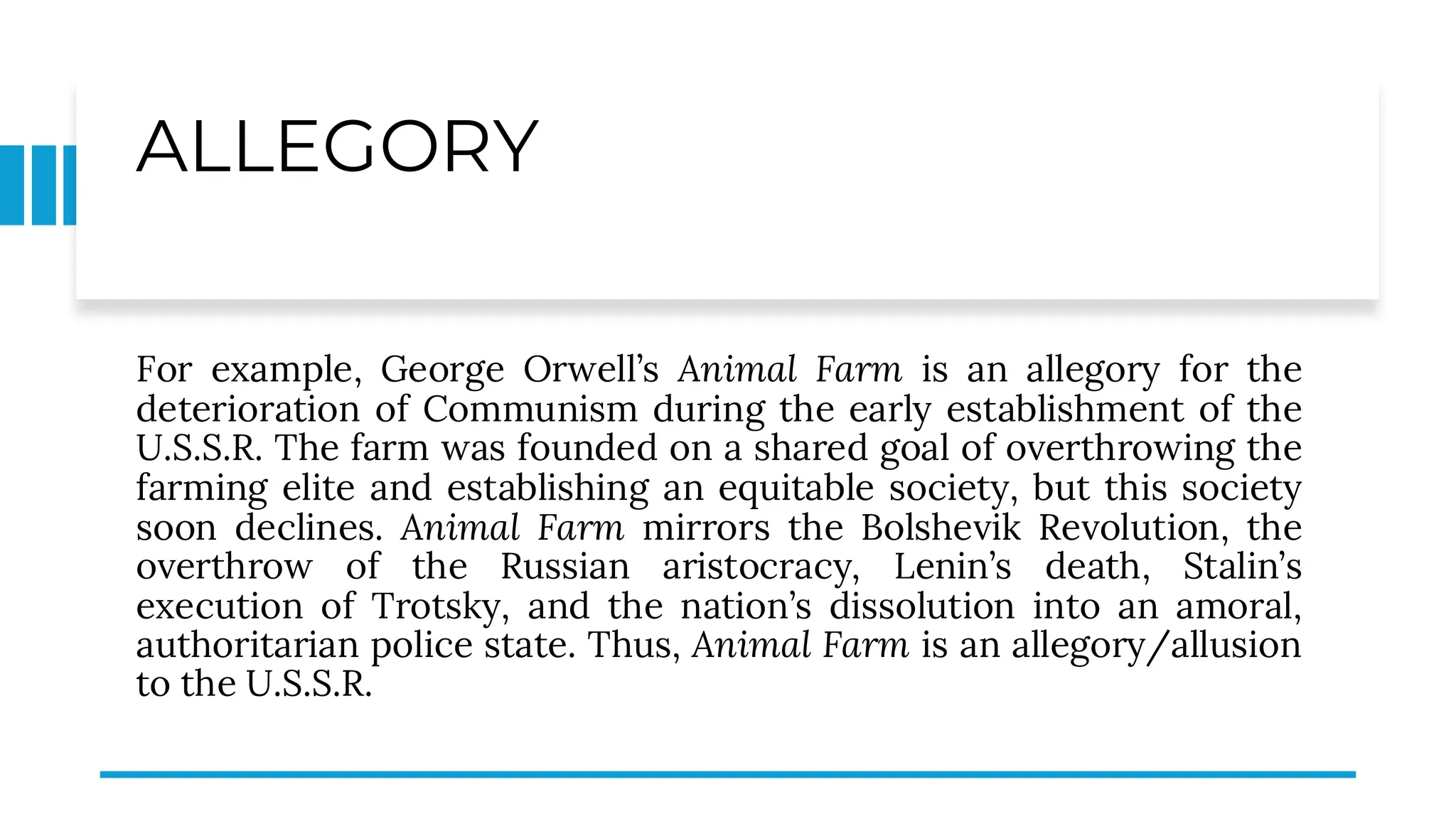 ALLEGORY
For example, George Orwell’s Animal Farm is an allegory for the
deterioration of Communism during the early establishment of the
U.S.S.R. The farm was founded on a shared goal of overthrowing the
farming elite and establishing an equitable society, but this society
soon declines. Animal Farm mirrors the Bolshevik Revolution, the
overthrow of the Russian aristocracy, Lenin’s death, Stalin’s
execution of Trotsky, and the nation’s dissolution into an amoral,
authoritarian police state. Thus, Animal Farm is an allegory/allusion
to the U.S.S.R.
 