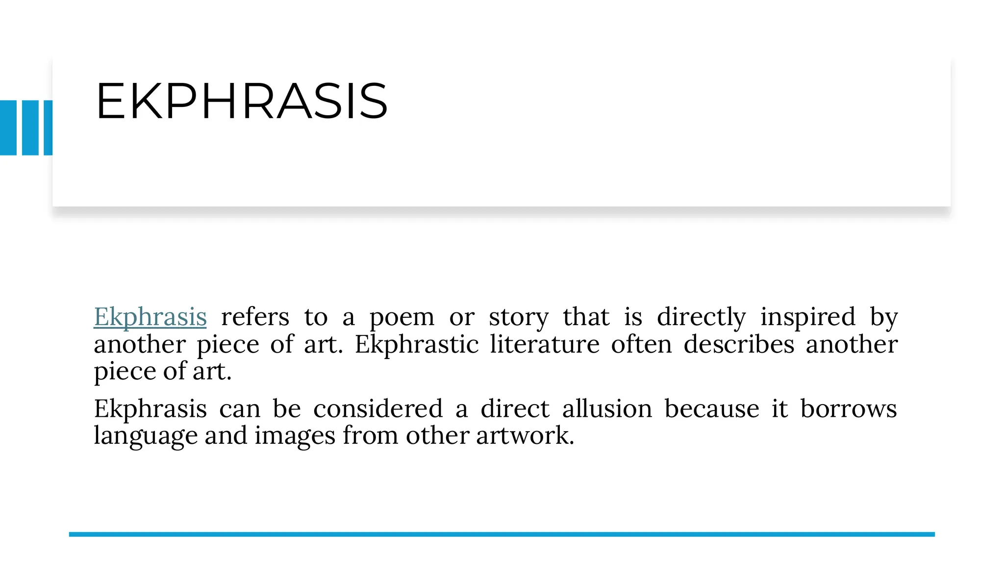 EKPHRASIS
Ekphrasis refers to a poem or story that is directly inspired by
another piece of art. Ekphrastic literature often describes another
piece of art.
Ekphrasis can be considered a direct allusion because it borrows
language and images from other artwork.
 