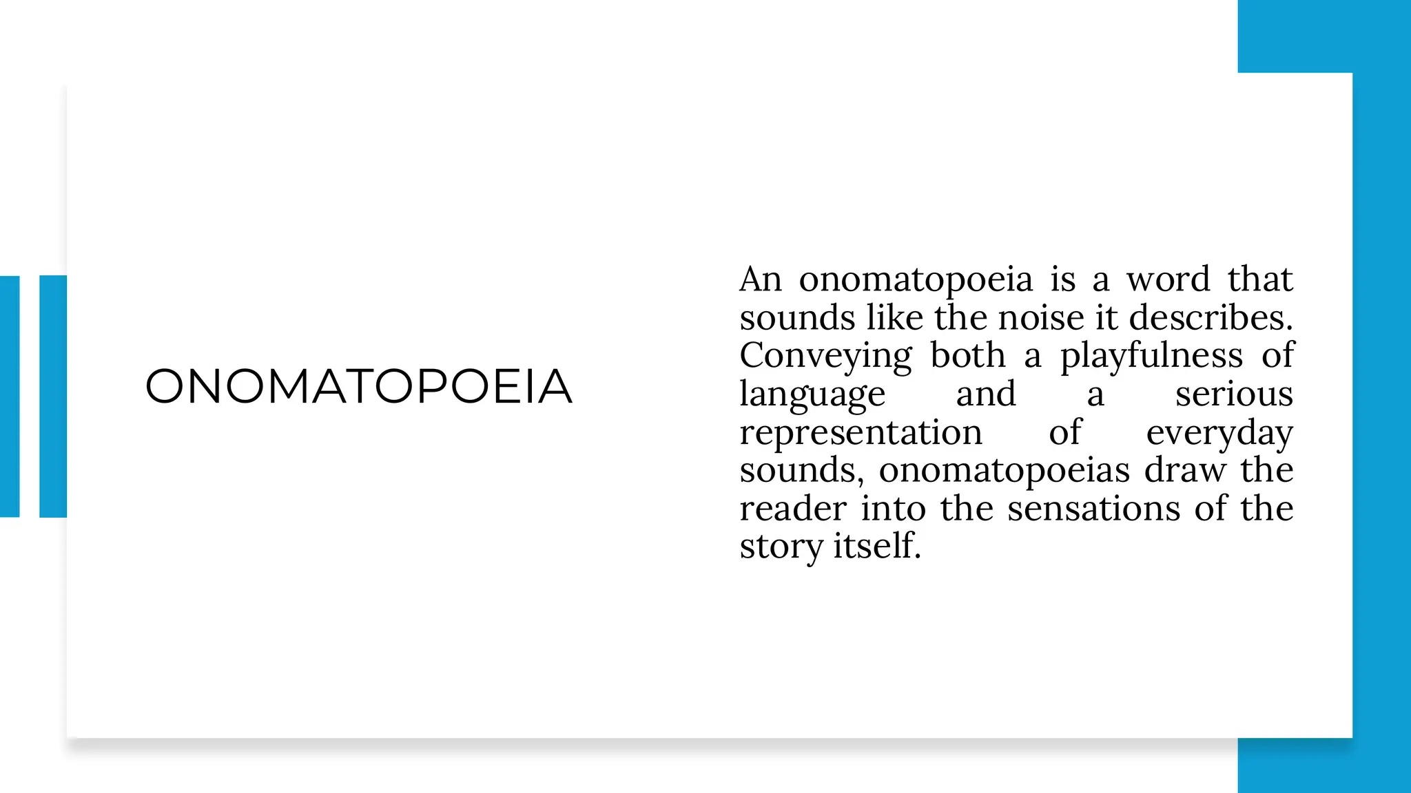 ONOMATOPOEIA
An onomatopoeia is a word that
sounds like the noise it describes.
Conveying both a playfulness of
language and a serious
representation of everyday
sounds, onomatopoeias draw the
reader into the sensations of the
story itself.
 