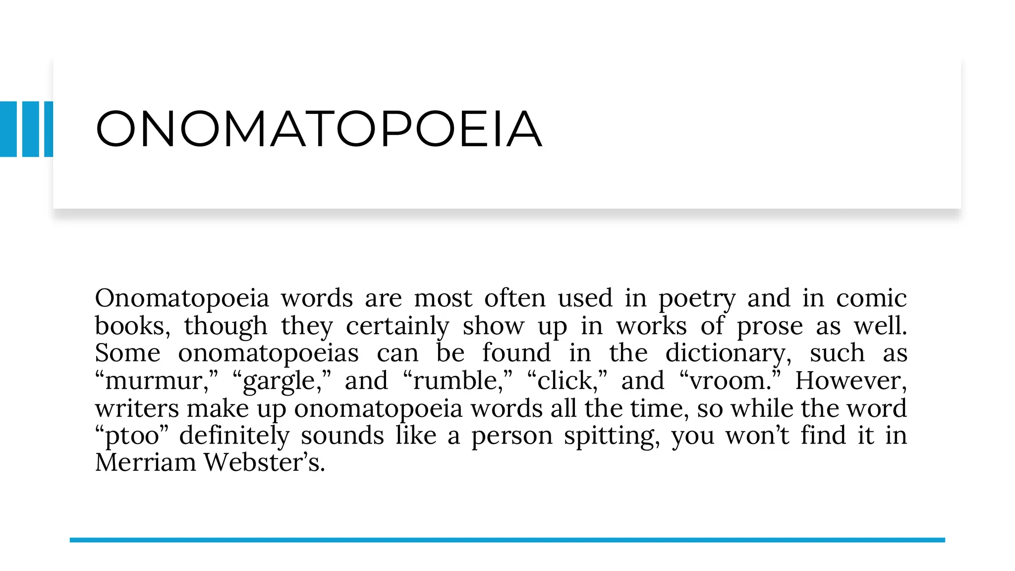 ONOMATOPOEIA
Onomatopoeia words are most often used in poetry and in comic
books, though they certainly show up in works of prose as well.
Some onomatopoeias can be found in the dictionary, such as
“murmur,” “gargle,” and “rumble,” “click,” and “vroom.” However,
writers make up onomatopoeia words all the time, so while the word
“ptoo” definitely sounds like a person spitting, you won’t find it in
Merriam Webster’s.
 