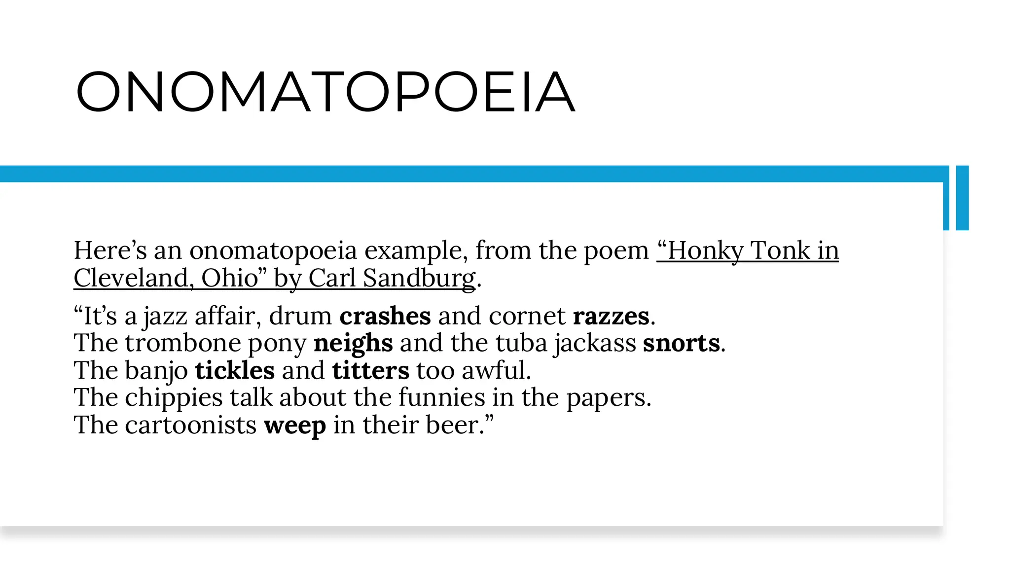 ONOMATOPOEIA
Here’s an onomatopoeia example, from the poem “Honky Tonk in
Cleveland, Ohio” by Carl Sandburg.
“It’s a jazz affair, drum crashes and cornet razzes.
The trombone pony neighs and the tuba jackass snorts.
The banjo tickles and titters too awful.
The chippies talk about the funnies in the papers.
The cartoonists weep in their beer.”
 