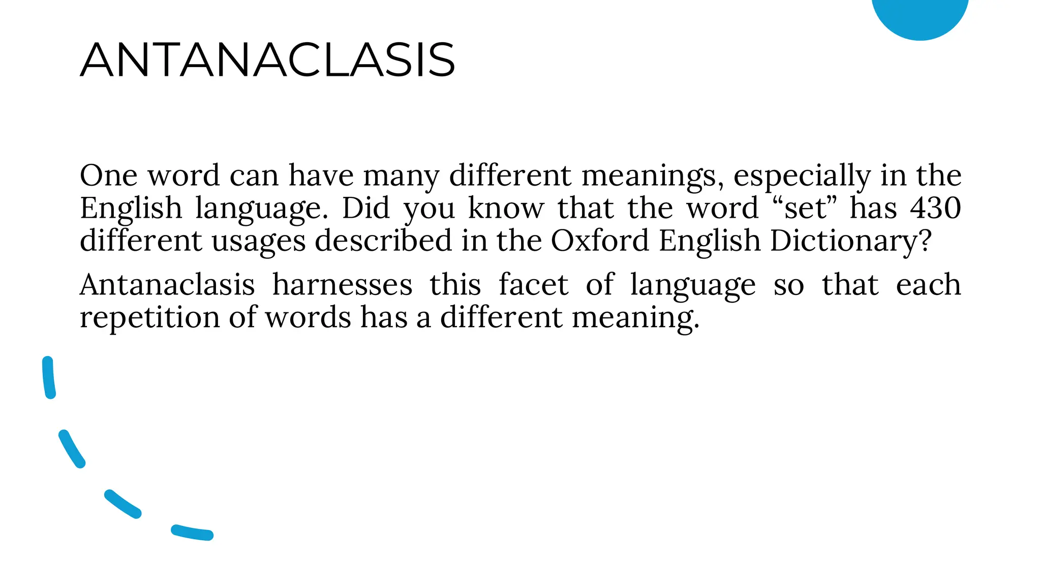 ANTANACLASIS
One word can have many different meanings, especially in the
English language. Did you know that the word “set” has 430
different usages described in the Oxford English Dictionary?
Antanaclasis harnesses this facet of language so that each
repetition of words has a different meaning.
 